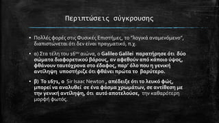 Περιπτώςεισ ςύγκρουςησ
▪ Πολλϋσ φορϋσ ςτισ Φυςικϋσ Επιςτόμεσ, το “λογικϊ αναμενόμενο”,
διαπιςτώνεται ότι δεν εύναι πραγματικό, π.χ.
▪ α) ΢τα τϋλη του 16ου αιώνα, ο Galileo Galilei παρατόρηςε ότι δύο
ςώματα διαφορετικού βϊρουσ, αν αφεθούν από κϊποιο ύψοσ,
φθϊνουν ταυτόχρονα ςτο ϋδαφοσ, παρ’ όλο που η γενικό
αντύληψη υποςτόριζε ότι φθϊνει πρώτα το βαρύτερο.
▪ β) Το 1671, ο Sir Isaac Newton , απϋδειξε ότι το λευκό φώσ,
μπορεύ να αναλυθεύ ςε ϋνα φϊςμα χρωμϊτων, ςε αντύθεςη με
την γενικό αντύληψη, ότι αυτό αποτελούςε, την καθαρότερη
μορφό φωτόσ.

 