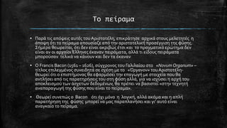 Σο πείραμα
▪ Παρϊ τισ απόψεισ αυτϋσ του Αριςτοτϋλη, επικρϊτηςε αρχικϊ ςτουσ μελετητϋσ η
ϊποψη ότι το πεύραμα απουςύαζε από την αριςτοτελικό προςϋγγιςη τησ φύςησ.
΢όμερα θεωρεύται, ότι δεν εύναι ακριβώσ ϋτςι και το πραγματικό ερώτημα δεν
εύναι αν οι αρχαύοι Έλληνεσ ϋκαναν πειρϊματα, αλλϊ τι εύδουσ πειρϊματα
μπορούςαν τελικϊ να κϊνουν και δεν τα ϋκαναν
▪ Ο Francis Bacon (1561 – 1626), ςύγχρονοσ του Γαλιλαύου ςτο «Novum Organum» –
τύτλοσ επιλεγμϋνοσ ςυνειδητϊ ςε ςχϋςη με το «Όργανον» του Αριςτοτϋληθεωρεύ ότι o επιςτόμονασ θα εφαρμόςει την επαγωγό με ςτοιχεύα που θα
αντλόςει από τισ παρατηρόςεισ του ςτη φύςη αλλϊ, για να ιςχύςει η αρχό του
αποκλειςμού των ϊςχετων δεδομϋνων, θα πρϋπει να βαςιςτεύ «ςτην τεχνητό
αναπαραγωγό τησ φύςησ που εύναι το πεύραμα».
▪ Θεωρεύ ςυνεπώσ ο Bacon ότι όχι μόνο η λογικό, αλλϊ ακόμα και η απλό
παρατόρηςη τησ φύςησ μπορεύ να μασ παραπλανόςει και γι’ αυτό εύναι
αναγκαύο το πεύραμα.

 