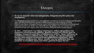 Έλεγχοσ
▪ Το αν το «λογικό» εύναι και πραγματικό, ελϋγχεται ςτισ Φ.Ε μϋςω του
πειρϊματοσ.
▪ Ωσ Πεύραμα χαρακτηρύζεται η οποιαδήποτε έμπρακτη δοκιμή ή εφαρμογή θεωρίασ
προσ άςκηςη ή μελέτη και γενικά ο κάθε έλεγχοσ τησ θεωρητικήσ γνώςησ.
Ειδικότερα όμωσ πεύραμα λϋγεται η υπό του ανθρώπου μεθοδική αναπαραγωγή
ενόσ φαινομένου με ςτόχο την εξακρίβωςη τησ φύςησ του, των αιτιών που το
προκαλούν και των νόμων από τουσ οποίουσ διέπεται αυτό το φαινόμενο.

▪ Οι Φ.Ε., υπερτερούν των ϊλλων επιςτημών, καθώσ εφαρμόζουν την
λεγόμενη «επιςτημονικό μϋθοδο» βαςικό ςτοιχεύο τησ οπούασ εύναι το
πεύραμα. Επομϋνωσ αυτό που οι διδϊςκοντεσ τισ Φ.Ε., ϋχουν καθόκον, να
μεταδώςουν ςτουσ μαθητϋσ τουσ, εύναι κυρύωσ ,ότι δεν μεταφϋρουν ς’
αυτούσ απλϊ κϊποια επιτεύγματα του ανθρωπύνου πνεύματοσ, αλλϊ
μεταφϋρουν αλόθειεσ που ϋχουν ελεγθεύ για την ορθότητϊ τουσ και
μπορούν να ελεγθούν ξανϊ, ανϊ πϊςα χρονικό ςτιγμό. Και ότι :
▪ Επιςτημονική είναι η θεωρία που επιτρέπει τον εμπειρικό τησ έλεγχο.

 