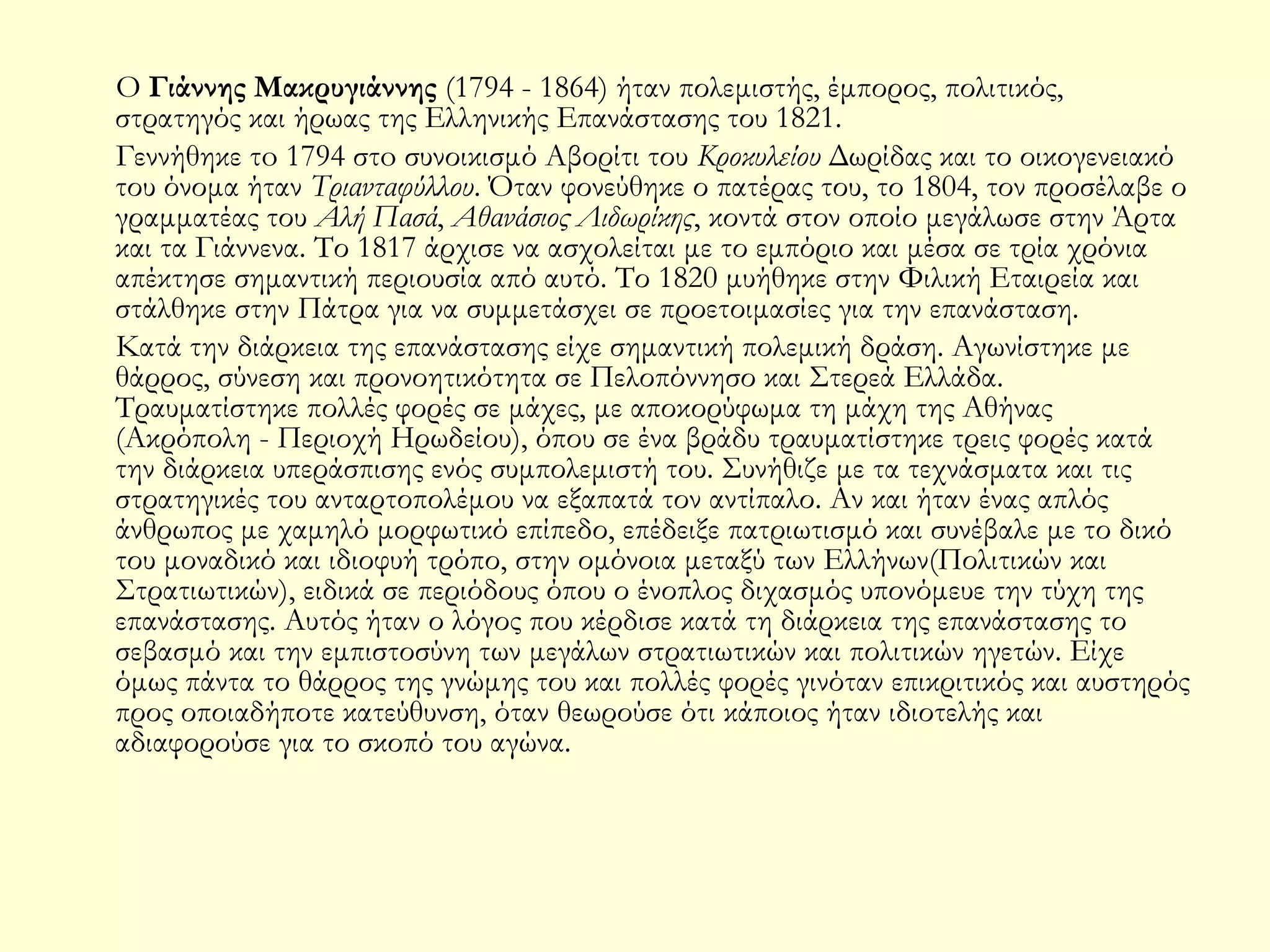 Ο Γιάννης Μακρυγιάννης (1794 - 1864) ήταν πολεμιστής, έμπορος, πολιτικός,
στρατηγός και ήρωας της Ελληνικής Επανάστασης του 1821.
Γεννήθηκε τo 1794 στo συνοικισμό Αβορίτι του Κροκυλείου Δωρίδας και το οικογενειακό
του όνομα ήταν Τριανταφύλλου. Όταν φονεύθηκε ο πατέρας του, το 1804, τον προσέλαβε ο
γραμματέας του Αλή Πασά, Αθανάσιος Λιδωρίκης, κοντά στον οποίο μεγάλωσε στην Άρτα
και τα Γιάννενα. Το 1817 άρχισε να ασχολείται με το εμπόριο και μέσα σε τρία χρόνια
απέκτησε σημαντική περιουσία από αυτό. Το 1820 μυήθηκε στην Φιλική Εταιρεία και
στάλθηκε στην Πάτρα για να συμμετάσχει σε προετοιμασίες για την επανάσταση.
Κατά την διάρκεια της επανάστασης είχε σημαντική πολεμική δράση. Αγωνίστηκε με
θάρρος, σύνεση και προνοητικότητα σε Πελοπόννησο και Στερεά Ελλάδα.
Τραυματίστηκε πολλές φορές σε μάχες, με αποκορύφωμα τη μάχη της Αθήνας
(Ακρόπολη - Περιοχή Ηρωδείου), όπου σε ένα βράδυ τραυματίστηκε τρεις φορές κατά
την διάρκεια υπεράσπισης ενός συμπολεμιστή του. Συνήθιζε με τα τεχνάσματα και τις
στρατηγικές του ανταρτοπολέμου να εξαπατά τον αντίπαλο. Αν και ήταν ένας απλός
άνθρωπος με χαμηλό μορφωτικό επίπεδο, επέδειξε πατριωτισμό και συνέβαλε με το δικό
του μοναδικό και ιδιοφυή τρόπο, στην ομόνοια μεταξύ των Ελλήνων(Πολιτικών και
Στρατιωτικών), ειδικά σε περιόδους όπου ο ένοπλος διχασμός υπονόμευε την τύχη της
επανάστασης. Αυτός ήταν ο λόγος που κέρδισε κατά τη διάρκεια της επανάστασης το
σεβασμό και την εμπιστοσύνη των μεγάλων στρατιωτικών και πολιτικών ηγετών. Είχε
όμως πάντα το θάρρος της γνώμης του και πολλές φορές γινόταν επικριτικός και αυστηρός
προς οποιαδήποτε κατεύθυνση, όταν θεωρούσε ότι κάποιος ήταν ιδιοτελής και
αδιαφορούσε για το σκοπό του αγώνα.

 