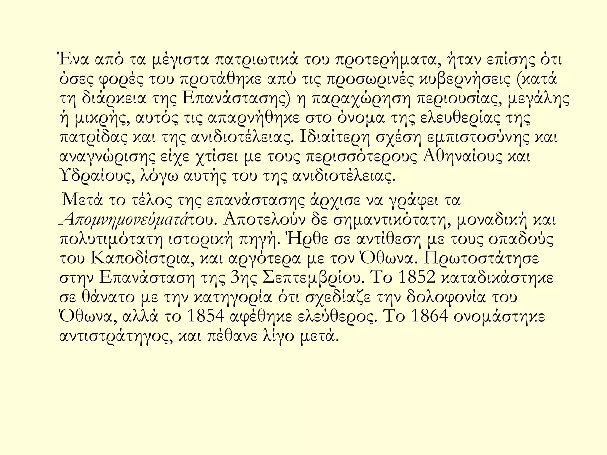 Ένα από τα μέγιστα πατριωτικά του προτερήματα, ήταν επίσης ότι
όσες φορές του προτάθηκε από τις προσωρινές κυβερνήσεις (κατά
τη διάρκεια της Επανάστασης) η παραχώρηση περιουσίας, μεγάλης
ή μικρής, αυτός τις απαρνήθηκε στο όνομα της ελευθερίας της
πατρίδας και της ανιδιοτέλειας. Ιδιαίτερη σχέση εμπιστοσύνης και
αναγνώρισης είχε χτίσει με τους περισσότερους Αθηναίους και
Υδραίους, λόγω αυτής του της ανιδιοτέλειας.
Μετά το τέλος της επανάστασης άρχισε να γράφει τα
Απομνημονεύματάτου. Αποτελούν δε σημαντικότατη, μοναδική και
πολυτιμότατη ιστορική πηγή. Ήρθε σε αντίθεση με τους οπαδούς
του Καποδίστρια, και αργότερα με τον Όθωνα. Πρωτοστάτησε
στην Επανάσταση της 3ης Σεπτεμβρίου. Το 1852 καταδικάστηκε
σε θάνατο με την κατηγορία ότι σχεδίαζε την δολοφονία του
Όθωνα, αλλά το 1854 αφέθηκε ελεύθερος. Το 1864 ονομάστηκε
αντιστράτηγος, και πέθανε λίγο μετά.

 