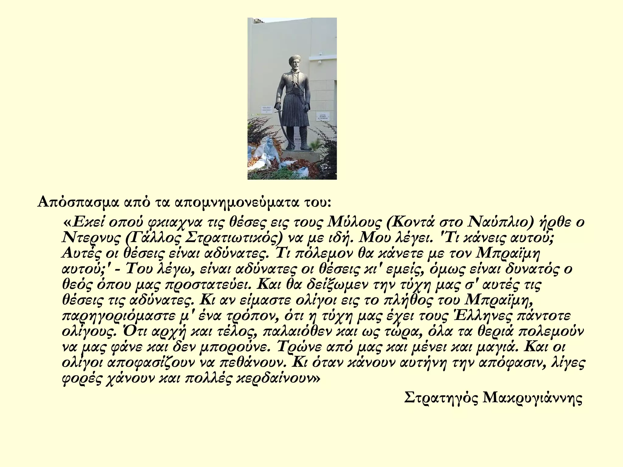 Απόσπασμα από τα απομνημονεύματα του:
«Εκεί οπού φκιαχνα τις θέσες εις τους Μύλους (Κοντά στο Ναύπλιο) ήρθε ο
Ντερνυς (Γάλλος Στρατιωτικός) να με ιδή. Μου λέγει. 'Τι κάνεις αυτού;
Αυτές οι θέσεις είναι αδύνατες. Τι πόλεμον θα κάνετε με τον Μπραϊμη
αυτού;' - Του λέγω, είναι αδύνατες οι θέσεις κι' εμείς, όμως είναι δυνατός ο
θεός όπου μας προστατεύει. Και θα δείξωμεν την τύχη μας σ' αυτές τις
θέσεις τις αδύνατες. Κι αν είμαστε ολίγοι εις το πλήθος του Μπραϊμη,
παρηγοριόμαστε μ' ένα τρόπον, ότι η τύχη μας έχει τους Έλληνες πάντοτε
ολίγους. Ότι αρχή και τέλος, παλαιόθεν και ως τώρα, όλα τα θεριά πολεμούν
να μας φάνε και δεν μπορούνε. Τρώνε από μας και μένει και μαγιά. Και οι
ολίγοι αποφασίζουν να πεθάνουν. Κι όταν κάνουν αυτήνη την απόφασιν, λίγες
φορές χάνουν και πολλές κερδαίνουν»
Στρατηγός Μακρυγιάννης

 