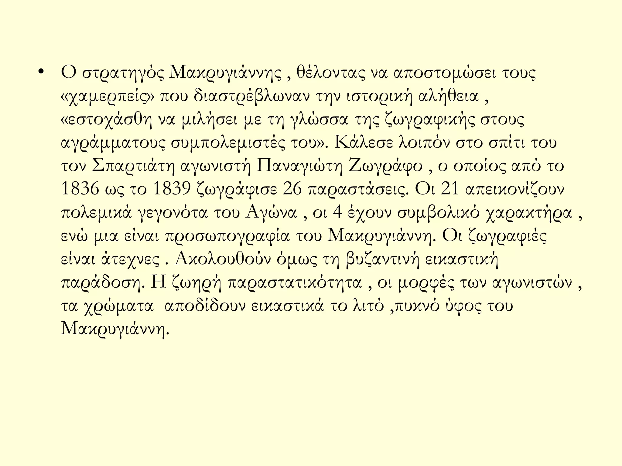 • Ο στρατηγός Μακρυγιάννης , θέλοντας να αποστομώσει τους
«χαμερπείς» που διαστρέβλωναν την ιστορική αλήθεια ,
«εστοχάσθη να μιλήσει με τη γλώσσα της ζωγραφικής στους
αγράμματους συμπολεμιστές του». Κάλεσε λοιπόν στο σπίτι του
τον Σπαρτιάτη αγωνιστή Παναγιώτη Ζωγράφο , ο οποίος από το
1836 ως το 1839 ζωγράφισε 26 παραστάσεις. Οι 21 απεικονίζουν
πολεμικά γεγονότα του Αγώνα , οι 4 έχουν συμβολικό χαρακτήρα ,
ενώ μια είναι προσωπογραφία του Μακρυγιάννη. Οι ζωγραφιές
είναι άτεχνες . Ακολουθούν όμως τη βυζαντινή εικαστική
παράδοση. Η ζωηρή παραστατικότητα , οι μορφές των αγωνιστών ,
τα χρώματα αποδίδουν εικαστικά το λιτό ,πυκνό ύφος του
Μακρυγιάννη.

 