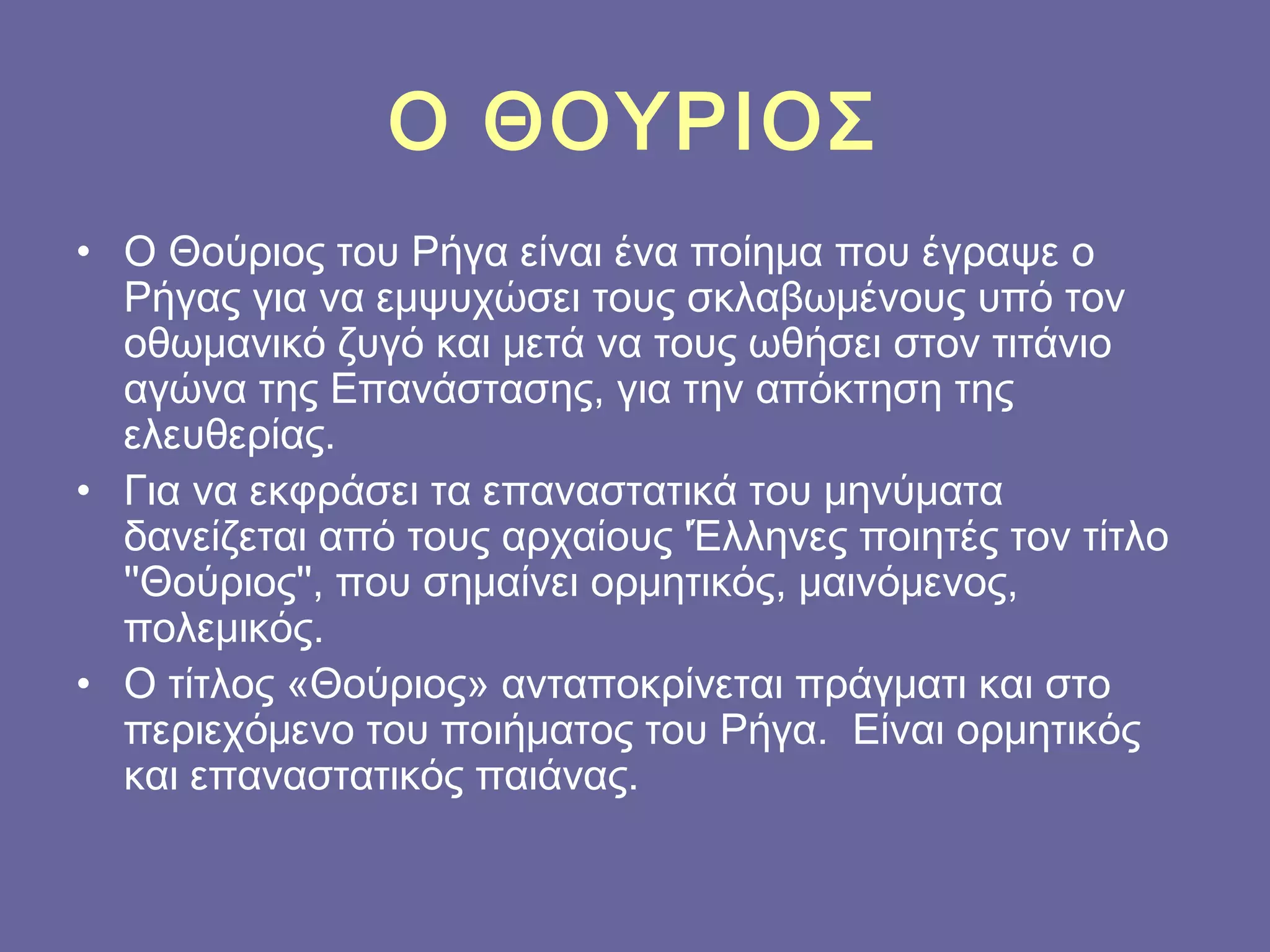 Ο ΘΟΥΡΙΟΣ
• Ο Θούριος του Ρήγα είναι ένα ποίημα που έγραψε ο
Ρήγας για να εμψυχώσει τους σκλαβωμένους υπό τον
οθωμανικό ζυγό και μετά να τους ωθήσει στον τιτάνιο
αγώνα της Επανάστασης, για την απόκτηση της
ελευθερίας.
• Για να εκφράσει τα επαναστατικά του μηνύματα
δανείζεται από τους αρχαίους 'Έλληνες ποιητές τον τίτλο
''Θούριος'', που σημαίνει ορμητικός, μαινόμενος,
πολεμικός.
• Ο τίτλος «Θούριος» ανταποκρίνεται πράγματι και στο
περιεχόμενο του ποιήματος του Ρήγα.  Είναι ορμητικός
και επαναστατικός παιάνας.

 