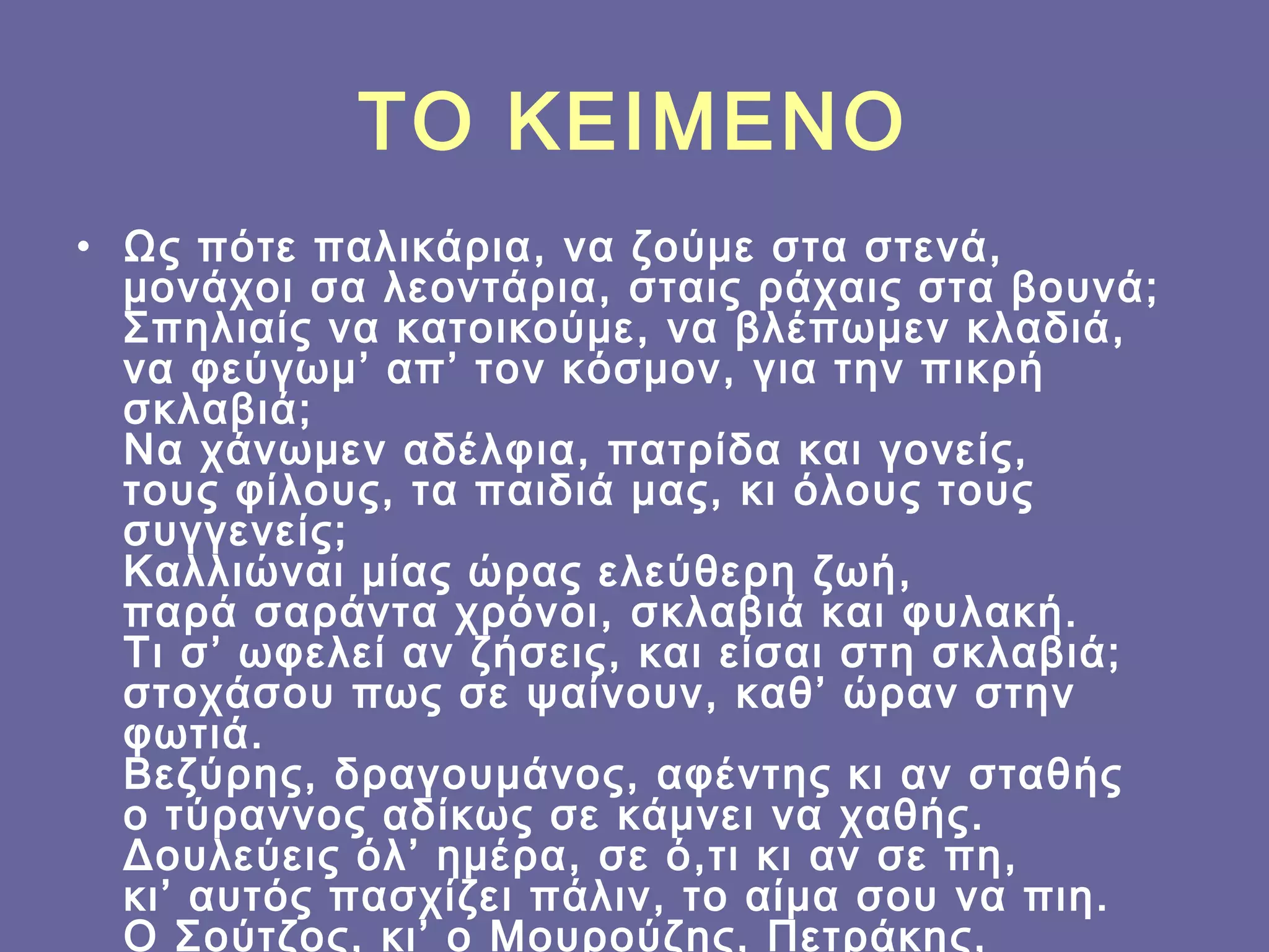 ΤΟ ΚΕΙΜΕΝΟ
• Ως πότε παλικάρια, να ζούμε στα στενά,
μονάχοι σα λεοντάρια, σταις ράχαις στα βουνά;
Σπηλιαίς να κατοικούμε, να βλέπωμεν κλαδιά,
να φεύγωμ’ απ’ τον κόσμον, για την πικρή
σκλαβιά;
Να χάνωμεν αδέλφια, πατρίδα και γονείς,
τους φίλους, τα παιδιά μας, κι όλους τους
συγγενείς;
Καλλιώναι μίας ώρας ελεύθερη ζωή,
παρά σαράντα χρόνοι, σκλαβιά και φυλακή.
Τι σ’ ωφελεί αν ζήσεις, και είσαι στη σκλαβιά;
στοχάσου πως σε ψαίνουν, καθ’ ώραν στην
φωτιά.
Βεζύρης, δραγουμάνος, αφέντης κι αν σταθής
ο τύραννος αδίκως σε κάμνει να χαθής.
Δουλεύεις όλ’ ημέρα, σε ό,τι κι αν σε πη,
κι’ αυτός πασχίζει πάλιν, το αίμα σου να πιη.
Ο Σούτζος, κι’ ο Μουρούζης, Πετράκης,

 