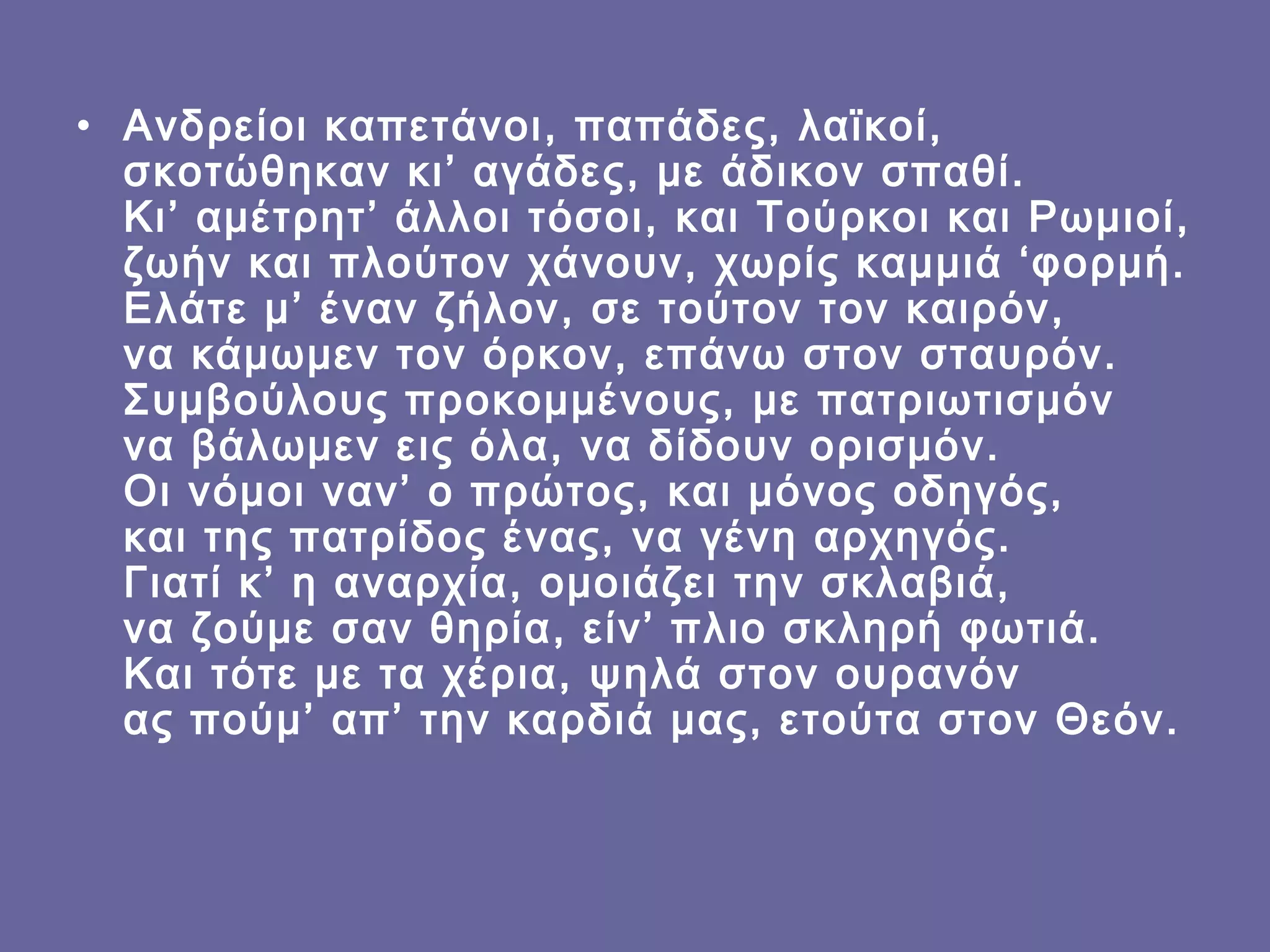 • Ανδρείοι καπετάνοι, παπάδες, λαϊκοί,
σκοτώθηκαν κι’ αγάδες, με άδικον σπαθί.
Κι’ αμέτρητ’ άλλοι τόσοι, και Τούρκοι και Ρωμιοί,
ζωήν και πλούτον χάνουν, χωρίς καμμιά ‘φορμή.
Ελάτε μ’ έναν ζήλον, σε τούτον τον καιρόν,
να κάμωμεν τον όρκον, επάνω στον σταυρόν.
Συμβούλους προκομμένους, με πατριωτισμόν 
να βάλωμεν εις όλα, να δίδουν ορισμόν.
Οι νόμοι ναν’ ο πρώτος, και μόνος οδηγός,
και της πατρίδος ένας, να γένη αρχηγός.
Γιατί κ’ η αναρχία, ομοιάζει την σκλαβιά,
να ζούμε σαν θηρία, είν’ πλιο σκληρή φωτιά.
Και τότε με τα χέρια, ψηλά στον ουρανόν
ας πούμ’ απ’ την καρδιά μας, ετούτα στον Θεόν.

 