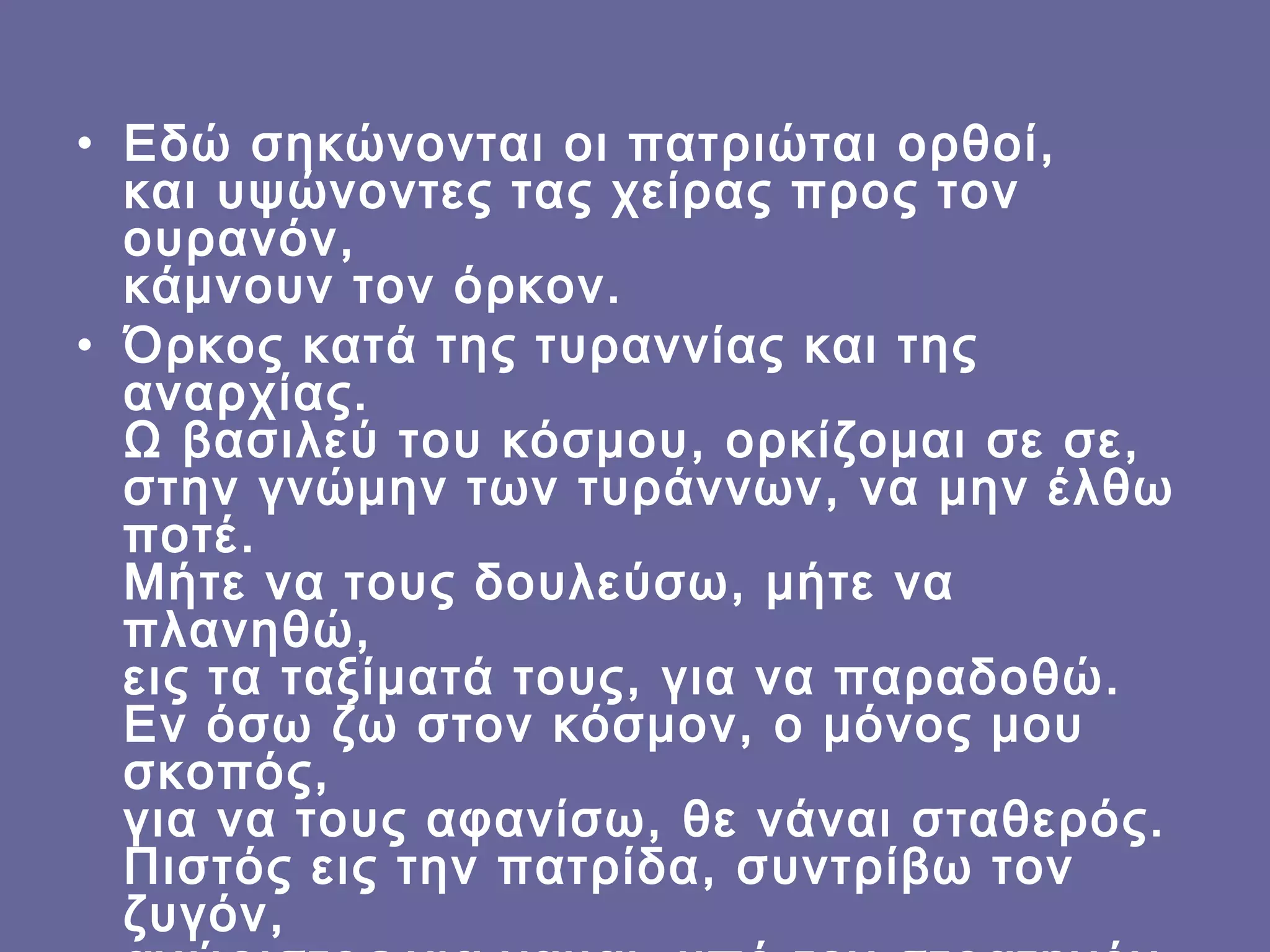 • Εδώ σηκώνονται οι πατριώται ορθοί,
και υψώνοντες τας χείρας προς τον
ουρανόν,
κάμνουν τον όρκον.
• Όρκος κατά της τυραννίας και της
αναρχίας.
Ω βασιλεύ του κόσμου, ορκίζομαι σε σε,
στην γνώμην των τυράννων, να μην έλθω
ποτέ.
Μήτε να τους δουλεύσω, μήτε να
πλανηθώ,
εις τα ταξίματά τους, για να παραδοθώ.
Εν όσω ζω στον κόσμον, ο μόνος μου
σκοπός,
για να τους αφανίσω, θε νάναι σταθερός.
Πιστός εις την πατρίδα, συντρίβω τον
ζυγόν,

 
