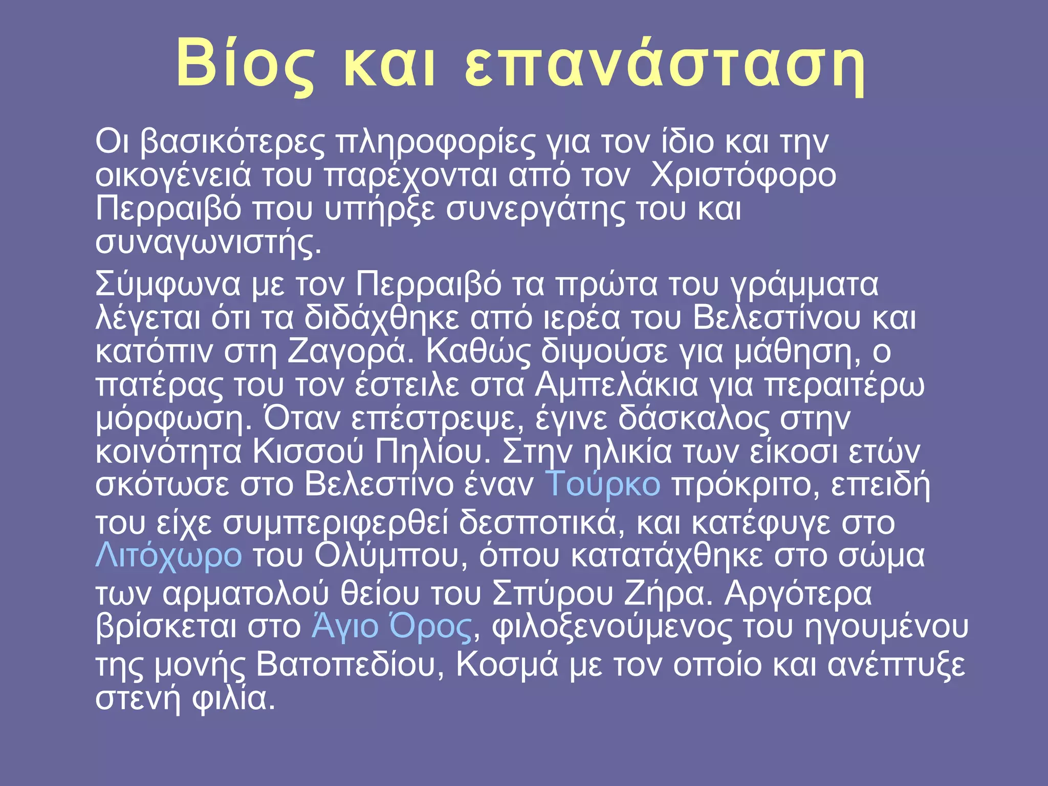Βίος και επανάσταση
Οι βασικότερες πληροφορίες για τον ίδιο και την
οικογένειά του παρέχoνται από τον  Χριστόφορο
Περραιβό που υπήρξε συνεργάτης του και
συναγωνιστής.
Σύμφωνα με τον Περραιβό τα πρώτα του γράμματα
λέγεται ότι τα διδάχθηκε από ιερέα του Βελεστίνου και
κατόπιν στη Ζαγορά. Καθώς διψούσε για μάθηση, ο
πατέρας του τον έστειλε στα Αμπελάκια για περαιτέρω
μόρφωση. Όταν επέστρεψε, έγινε δάσκαλος στην
κοινότητα Κισσού Πηλίου. Στην ηλικία των είκοσι ετών
σκότωσε στο Βελεστίνο έναν Τούρκο πρόκριτο, επειδή
του είχε συμπεριφερθεί δεσποτικά, και κατέφυγε στο 
Λιτόχωρο του Ολύμπου, όπου κατατάχθηκε στο σώμα
των αρματολού θείου του Σπύρου Ζήρα. Αργότερα
βρίσκεται στο Άγιο Όρος, φιλοξενούμενος του ηγουμένου
της μονής Βατοπεδίου, Κοσμά με τον οποίο και ανέπτυξε
στενή φιλία.

 