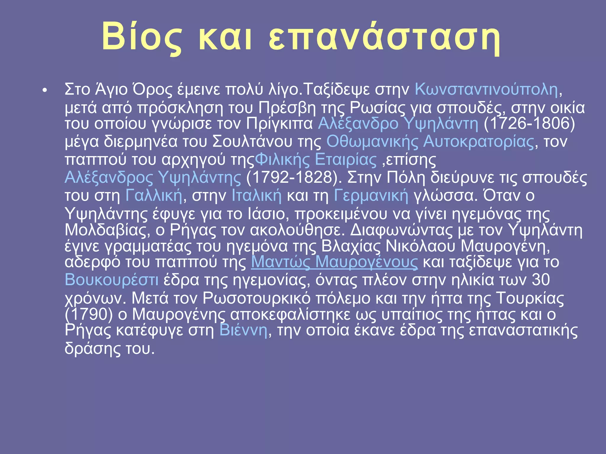 Βίος και επανάσταση
•

Στο Άγιο Όρος έμεινε πολύ λίγο.Ταξίδεψε στην Κωνσταντινούπολη,
μετά από πρόσκληση του Πρέσβη της Ρωσίας για σπουδές, στην οικία
του οποίου γνώρισε τον Πρίγκιπα Αλέξανδρο Υψηλάντη (1726-1806)
μέγα διερμηνέα του Σουλτάνου της Οθωμανικής Αυτοκρατορίας, τον
παππού του αρχηγού τηςΦιλικής Εταιρίας ,επίσης 
Αλέξανδρος Υψηλάντης (1792-1828). Στην Πόλη διεύρυνε τις σπουδές
του στη Γαλλική, στην Ιταλική και τη Γερμανική γλώσσα. Όταν ο
Υψηλάντης έφυγε για το Ιάσιο, προκειμένου να γίνει ηγεμόνας της
Μολδαβίας, ο Ρήγας τον ακολούθησε. Διαφωνώντας με τον Υψηλάντη
έγινε γραμματέας του ηγεμόνα της Βλαχίας Νικόλαου Μαυρογένη,
αδερφό του παππού της Μαντώς Μαυρογένους και ταξίδεψε για το 
Βουκουρέστι έδρα της ηγεμονίας, όντας πλέον στην ηλικία των 30
χρόνων. Μετά τον Ρωσοτουρκικό πόλεμο και την ήττα της Τουρκίας
(1790) ο Μαυρογένης αποκεφαλίστηκε ως υπαίτιος της ήττας και ο
Ρήγας κατέφυγε στη Βιέννη, την οποία έκανε έδρα της επαναστατικής
δράσης του.

 