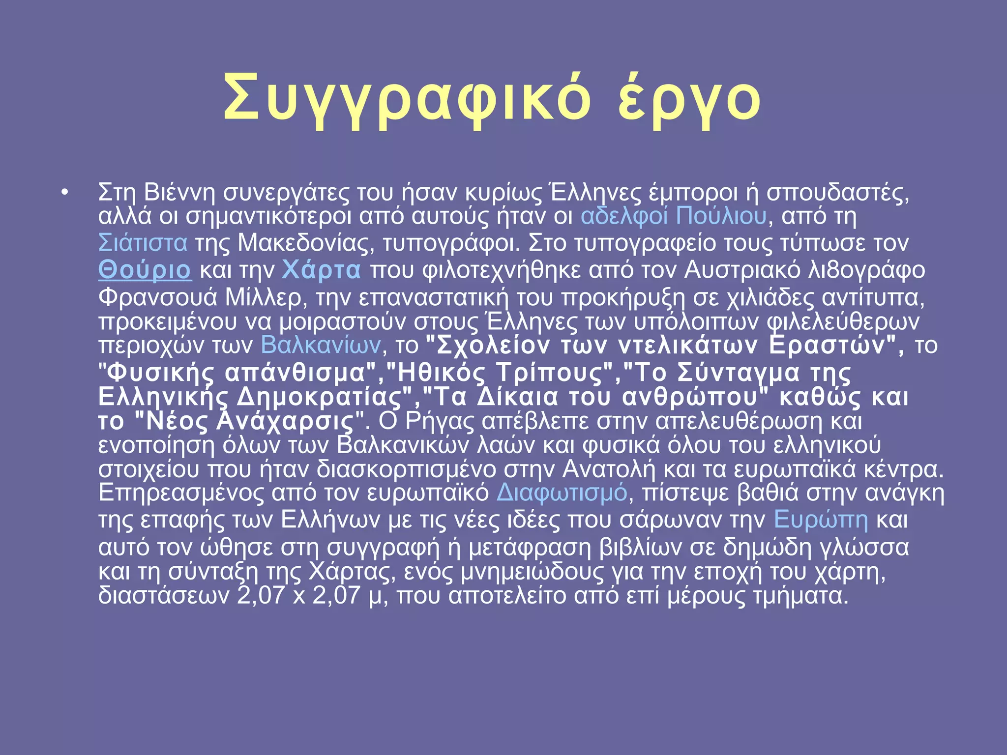 Συγγραφικό έργο
•

Στη Βιέννη συνεργάτες του ήσαν κυρίως Έλληνες έμποροι ή σπουδαστές,
αλλά οι σημαντικότεροι από αυτούς ήταν οι αδελφοί Πούλιου, από τη 
Σιάτιστα της Μακεδονίας, τυπογράφοι. Στο τυπογραφείο τους τύπωσε τον 
Θούριο και την Χάρτα που φιλοτεχνήθηκε από τον Αυστριακό λι8ογράφο
Φρανσουά Μίλλερ, την επαναστατική του προκήρυξη σε χιλιάδες αντίτυπα,
προκειμένου να μοιραστούν στους Έλληνες των υπόλοιπων φιλελεύθερων
περιοχών των Βαλκανίων, το "Σχολείον των ντελικάτων Εραστών", το
"Φυσικής απάνθισμα","Ηθικός Τρίπους","Το Σύνταγμα της
Ελληνικής Δημοκρατίας","Τα Δίκαια του ανθρώπου" καθώς και
το "Νέος Ανάχαρσις". Ο Ρήγας απέβλεπε στην απελευθέρωση και
ενοποίηση όλων των Βαλκανικών λαών και φυσικά όλου του ελληνικού
στοιχείου που ήταν διασκορπισμένο στην Ανατολή και τα ευρωπαϊκά κέντρα.
Επηρεασμένος από τον ευρωπαϊκό Διαφωτισμό, πίστεψε βαθιά στην ανάγκη
της επαφής των Ελλήνων με τις νέες ιδέες που σάρωναν την Ευρώπη και
αυτό τον ώθησε στη συγγραφή ή μετάφραση βιβλίων σε δημώδη γλώσσα
και τη σύνταξη της Χάρτας, ενός μνημειώδους για την εποχή του χάρτη,
διαστάσεων 2,07 x 2,07 μ, που αποτελείτο από επί μέρους τμήματα.

 