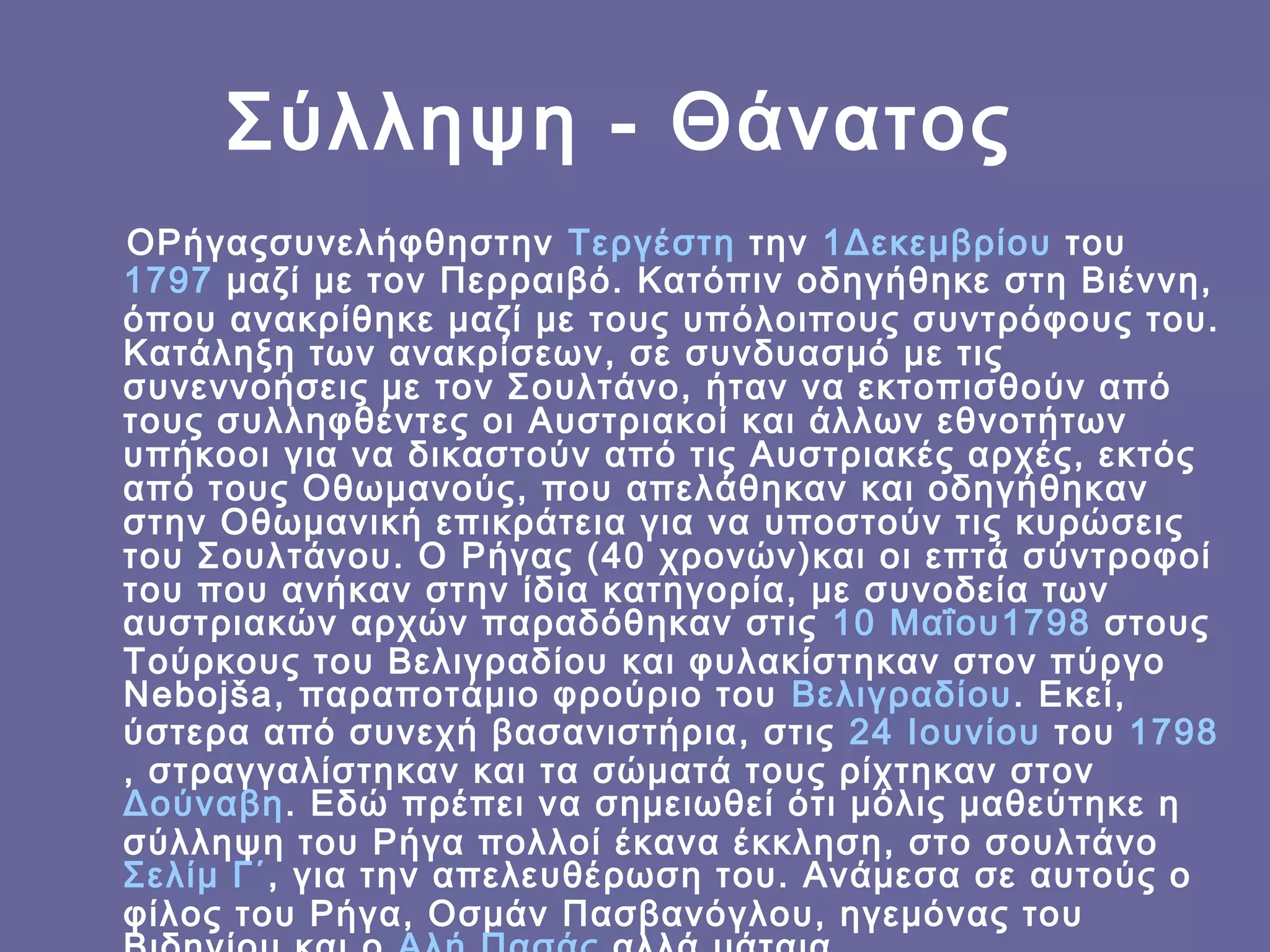 Σύλληψη - Θάνατος
ΟΡήγαςσυνελήφθηστην  Τεργέστη την 1Δεκεμβρίου του 
1797 μαζί με τον Περραιβό. Κατόπιν οδηγήθηκε στη Βιέννη,
όπου ανακρίθηκε μαζί με τους υπόλοιπους συντρόφους του.
Κατάληξη των ανακρίσεων, σε συνδυασμό με τις
συνεννοήσεις με τον Σουλτάνο, ήταν να εκτοπισθούν από
τους συλληφθέντες οι Αυστριακοί και άλλων εθνοτήτων
υπήκοοι για να δικαστούν από τις Αυστριακές αρχές, εκτός
από τους Οθωμανούς, που απελάθηκαν και οδηγήθηκαν
στην Οθωμανική επικράτεια για να υποστούν τις κυρώσεις
του Σουλτάνου. Ο Ρήγας (40 χρονών)και οι επτά σύντροφοί
του που ανήκαν στην ίδια κατηγορία, με συνοδεία των
αυστριακών αρχών παραδόθηκαν στις  10 Μαΐου1798 στους
Τούρκους του Βελιγραδίου και φυλακίστηκαν στον πύργο
Nebojša, παραποτάμιο φρούριο του  Βελιγραδίου. Εκεί,
ύστερα από συνεχή βασανιστήρια, στις  24 Ιουνίου του 1798
, στραγγαλίστηκαν και τα σώματά τους ρίχτηκαν στον 
Δούναβη. Εδώ πρέπει να σημειωθεί ότι μόλις μαθεύτηκε η
σύλληψη του Ρήγα πολλοί έκανα έκκληση, στο σουλτάνο 
Σελίμ Γ΄, για την απελευθέρωση του. Ανάμεσα σε αυτούς ο
φίλος του Ρήγα, Οσμάν Πασβανόγλου, ηγεμόνας του

 