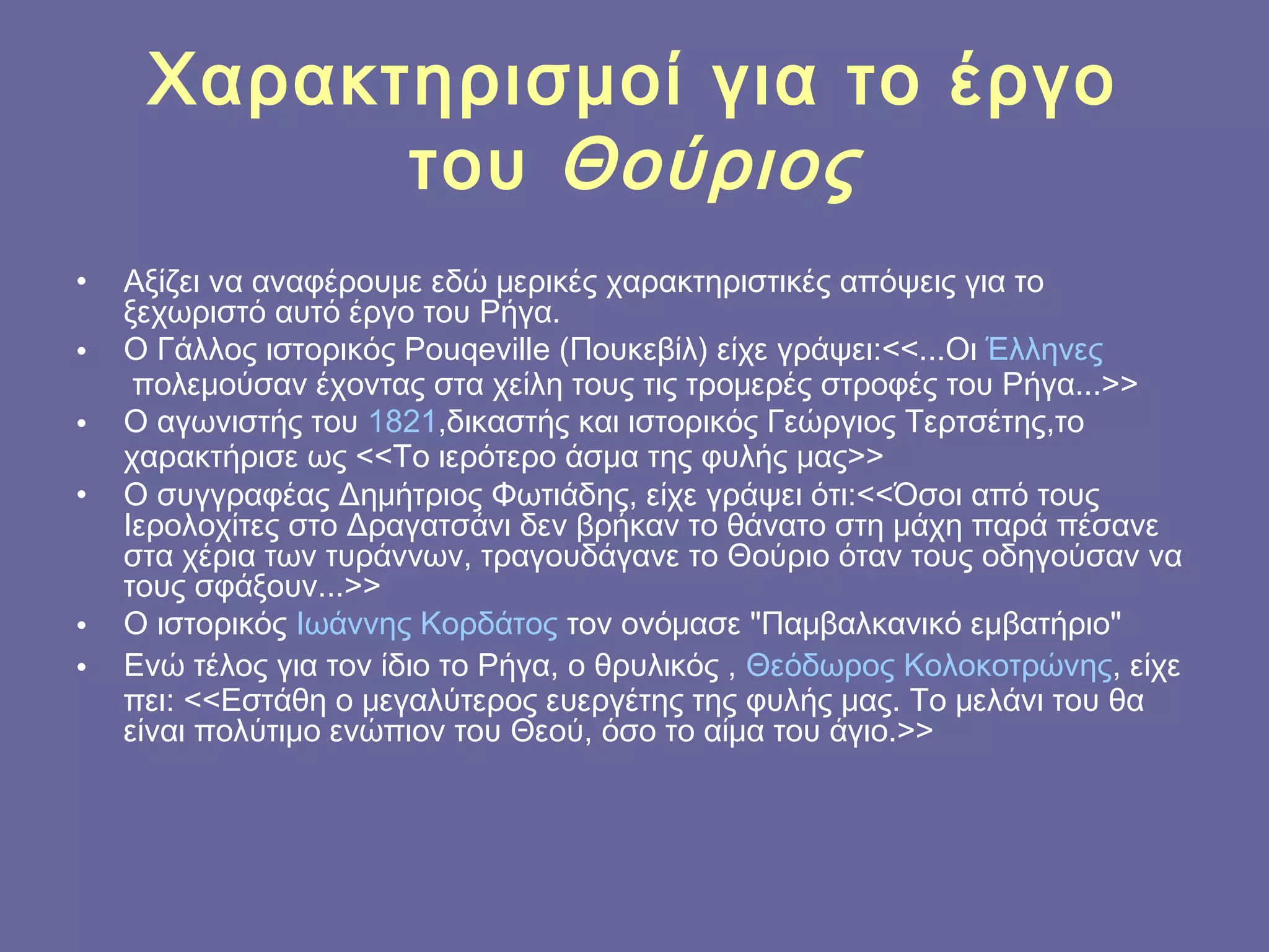 Χαρακτηρισμοί για το έργο
του  Θούριος
•
•
•
•

•
•

Αξίζει να αναφέρουμε εδώ μερικές χαρακτηριστικές απόψεις για το
ξεχωριστό αυτό έργο του Ρήγα.
Ο Γάλλος ιστορικός Pouqeville (Πουκεβίλ) είχε γράψει:<<...Οι Έλληνες
 πολεμούσαν έχοντας στα χείλη τους τις τρομερές στροφές του Ρήγα...>>
Ο αγωνιστής του 1821,δικαστής και ιστορικός Γεώργιος Τερτσέτης,το
χαρακτήρισε ως <<Το ιερότερο άσμα της φυλής μας>>
Ο συγγραφέας Δημήτριος Φωτιάδης, είχε γράψει ότι:<<Όσοι από τους
Ιερολοχίτες στο Δραγατσάνι δεν βρήκαν το θάνατο στη μάχη παρά πέσανε
στα χέρια των τυράννων, τραγουδάγανε το Θούριο όταν τους οδηγούσαν να
τους σφάξουν...>>
Ο ιστορικός Ιωάννης Κορδάτος τον ονόμασε "Παμβαλκανικό εμβατήριο"
Ενώ τέλος για τον ίδιο το Ρήγα, ο θρυλικός , Θεόδωρος Κολοκοτρώνης, είχε
πει: <<Εστάθη ο μεγαλύτερος ευεργέτης της φυλής μας. Το μελάνι του θα
είναι πολύτιμο ενώπιον του Θεού, όσο το αίμα του άγιο.>>

 