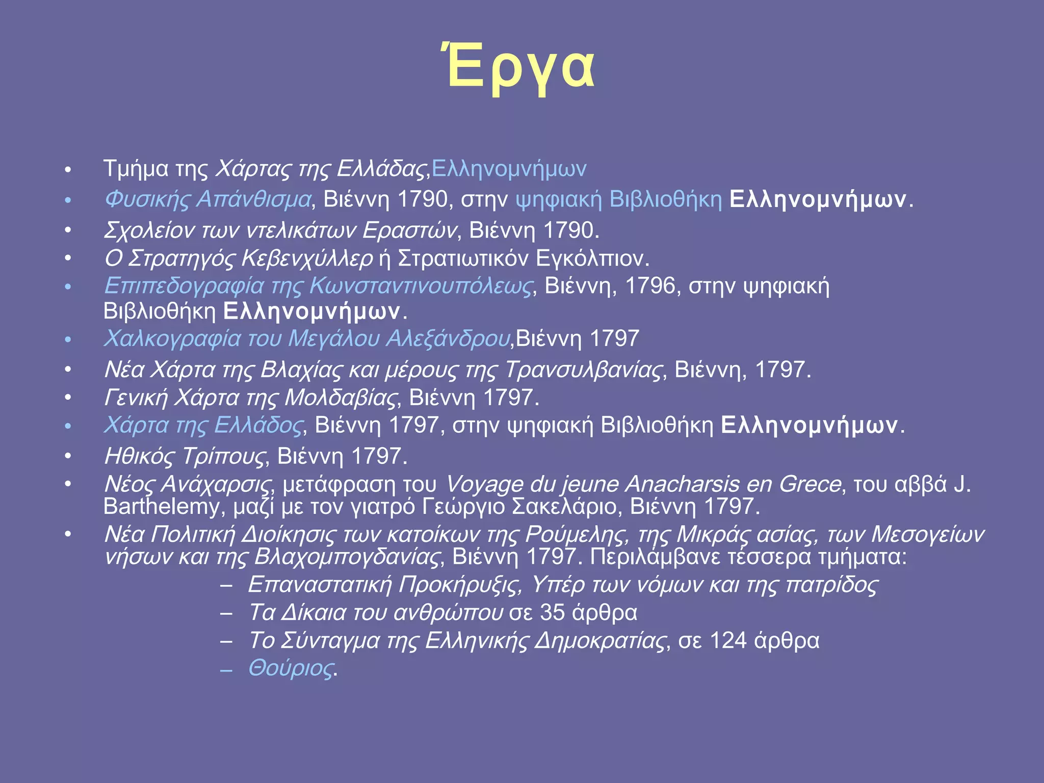 Έργα
•
•
•
•
•
•
•
•
•
•
•
•

Τμήμα της Χάρτας της Ελλάδας,Ελληνομνήμων
Φυσικής Απάνθισμα, Βιέννη 1790, στην ψηφιακή Βιβλιοθήκη Ελληνομνήμων.
Σχολείον των ντελικάτων Εραστών, Βιέννη 1790.
Ο Στρατηγός Κεβενχύλλερ ή Στρατιωτικόν Εγκόλπιον.
Επιπεδογραφία της Κωνσταντινουπόλεως, Βιέννη, 1796, στην ψηφιακή
Βιβλιοθήκη Ελληνομνήμων.
Χαλκογραφία του Μεγάλου Αλεξάνδρου,Βιέννη 1797
Νέα Χάρτα της Βλαχίας και μέρους της Τρανσυλβανίας , Βιέννη, 1797.
Γενική Χάρτα της Μολδαβίας, Βιέννη 1797.
Χάρτα της Ελλάδος, Βιέννη 1797, στην ψηφιακή Βιβλιοθήκη Ελληνομνήμων.
Ηθικός Τρίπους, Βιέννη 1797.
Νέος Ανάχαρσις, μετάφραση του Voyage du jeune Anacharsis en Grece, του αββά J.
Barthelemy, μαζί με τον γιατρό Γεώργιο Σακελάριο, Βιέννη 1797.
Νέα Πολιτική Διοίκησις των κατοίκων της Ρούμελης, της Μικράς ασίας, των Μεσογείων
νήσων και της Βλαχομπογδανίας, Βιέννη 1797. Περιλάμβανε τέσσερα τμήματα:
– Επαναστατική Προκήρυξις, Υπέρ των νόμων και της πατρίδος
– Τα Δίκαια του ανθρώπου σε 35 άρθρα
– Το Σύνταγμα της Ελληνικής Δημοκρατίας, σε 124 άρθρα
– Θούριος.

 