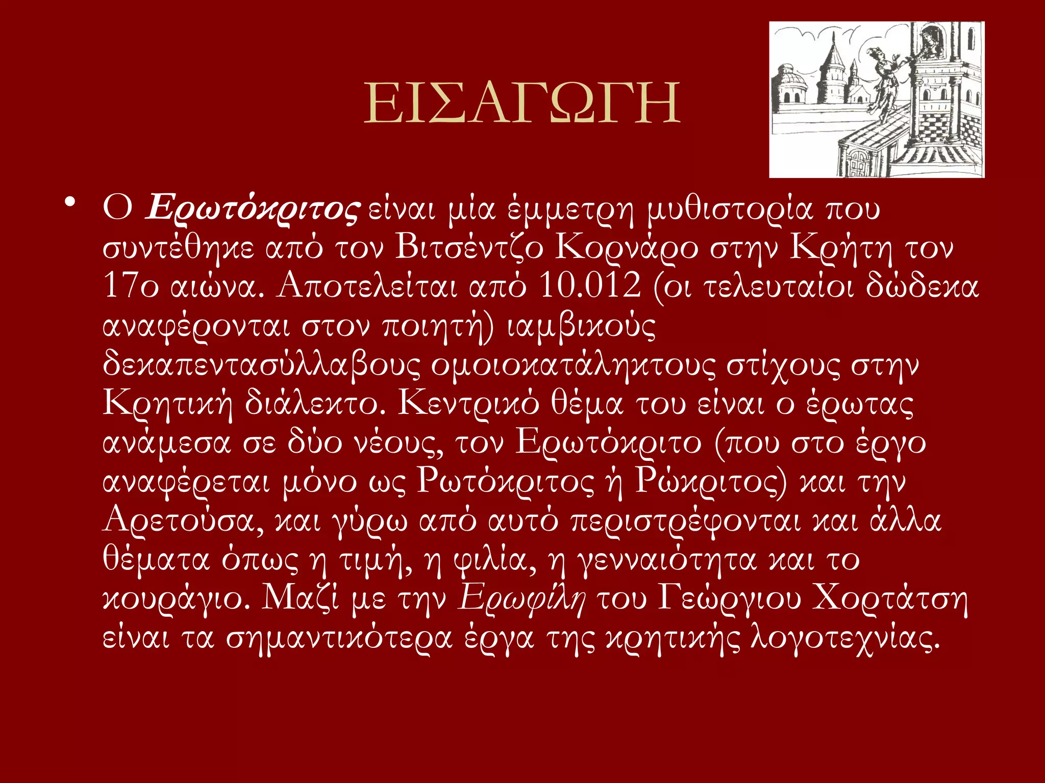 ΕΙΣΑΓΩΓΗ
• Ο Ερωτόκριτος είναι μία έμμετρη μυθιστορία που
συντέθηκε από τον Βιτσέντζο Κορνάρο στην Κρήτη τον
17ο αιώνα. Αποτελείται από 10.012 (οι τελευταίοι δώδεκα
αναφέρονται στον ποιητή) ιαμβικούς
δεκαπεντασύλλαβους ομοιοκατάληκτους στίχους στην
Κρητική διάλεκτο. Κεντρικό θέμα του είναι ο έρωτας
ανάμεσα σε δύο νέους, τον Ερωτόκριτο (που στο έργο
αναφέρεται μόνο ως Ρωτόκριτος ή Ρώκριτος) και την
Αρετούσα, και γύρω από αυτό περιστρέφονται και άλλα
θέματα όπως η τιμή, η φιλία, η γενναιότητα και το
κουράγιο. Μαζί με την Ερωφίλη του Γεώργιου Χορτάτση
είναι τα σημαντικότερα έργα της κρητικής λογοτεχνίας.

 