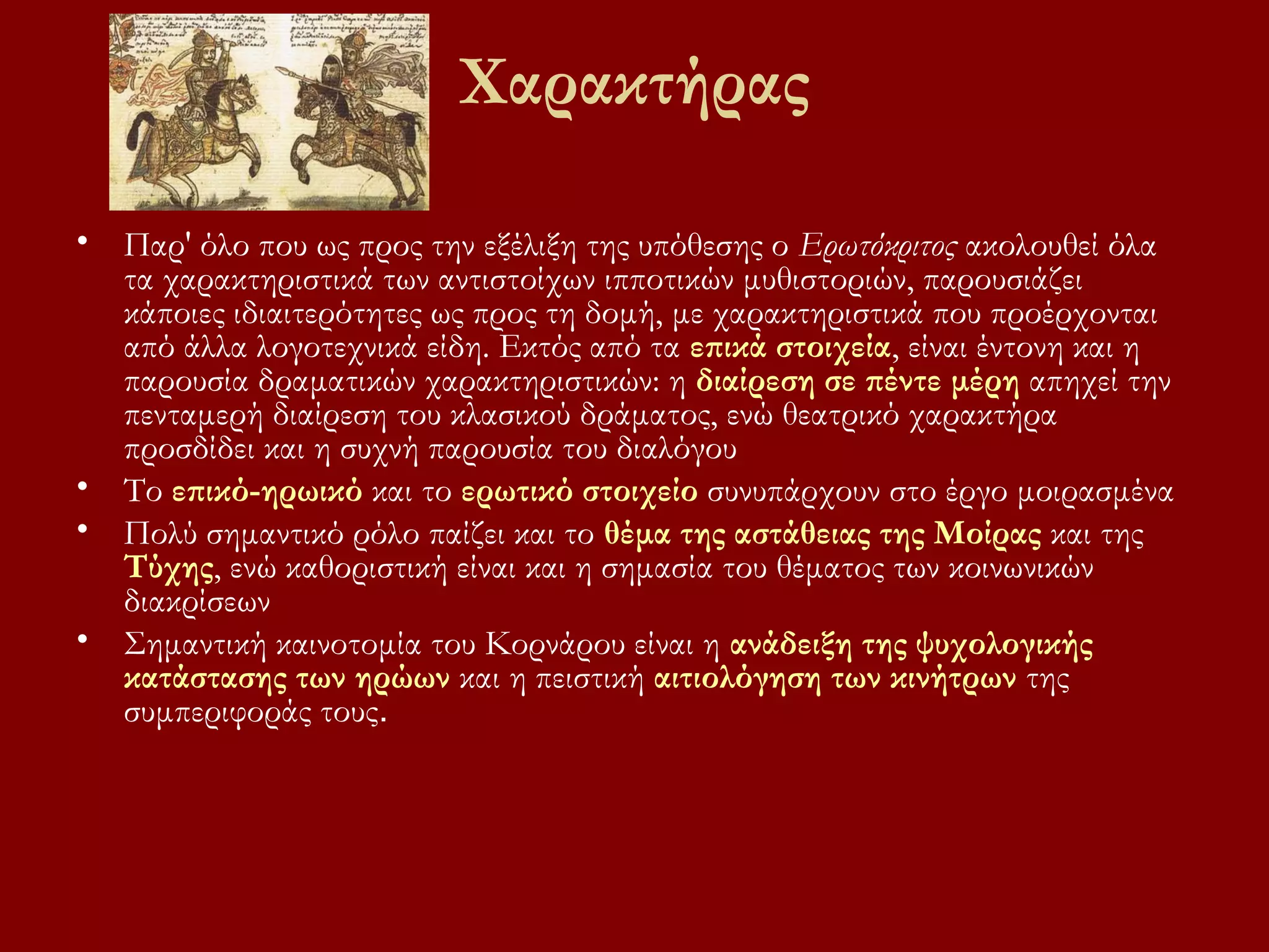 Χαρακτήρας
• Παρ' όλο που ως προς την εξέλιξη της υπόθεσης ο Ερωτόκριτος ακολουθεί όλα
τα χαρακτηριστικά των αντιστοίχων ιπποτικών μυθιστοριών, παρουσιάζει
κάποιες ιδιαιτερότητες ως προς τη δομή, με χαρακτηριστικά που προέρχονται
από άλλα λογοτεχνικά είδη. Εκτός από τα επικά στοιχεία, είναι έντονη και η
παρουσία δραματικών χαρακτηριστικών: η διαίρεση σε πέντε μέρη απηχεί την
πενταμερή διαίρεση του κλασικού δράματος, ενώ θεατρικό χαρακτήρα
προσδίδει και η συχνή παρουσία του διαλόγου
• Το επικό-ηρωικό και το ερωτικό στοιχείο συνυπάρχουν στο έργο μοιρασμένα
• Πολύ σημαντικό ρόλο παίζει και το θέμα της αστάθειας της Μοίρας και της
Τύχης, ενώ καθοριστική είναι και η σημασία του θέματος των κοινωνικών
διακρίσεων
• Σημαντική καινοτομία του Κορνάρου είναι η ανάδειξη της ψυχολογικής
κατάστασης των ηρώων και η πειστική αιτιολόγηση των κινήτρων της
συμπεριφοράς τους.

 