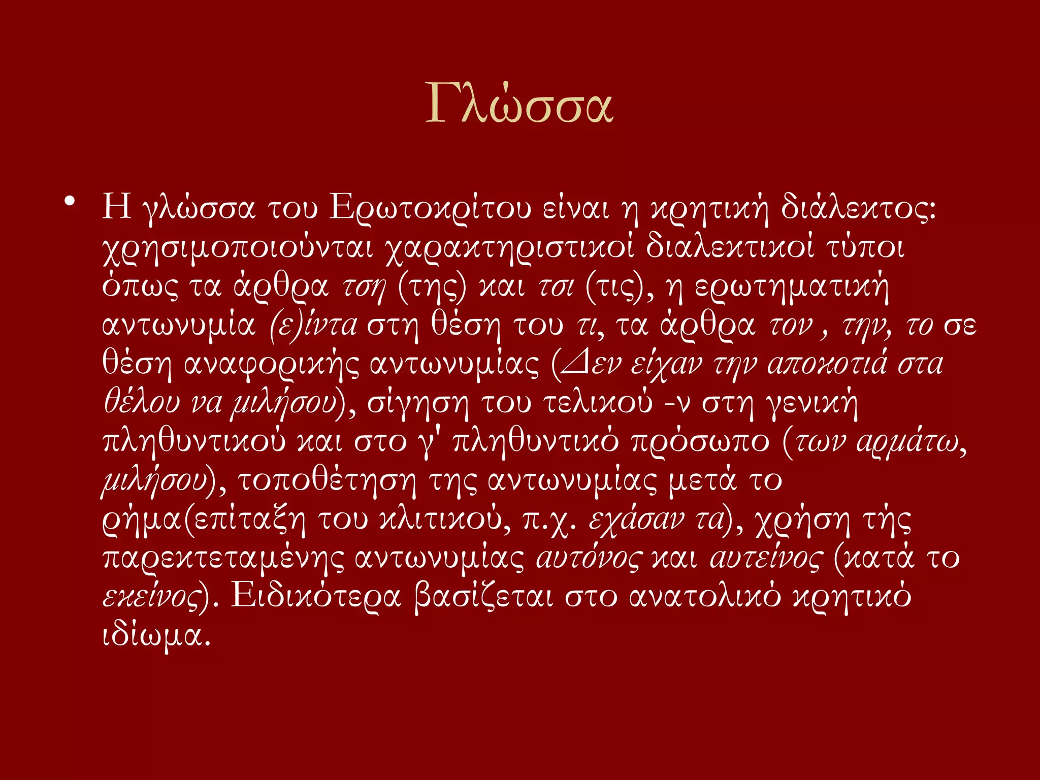Γλώσσα
• Η γλώσσα του Ερωτοκρίτου είναι η κρητική διάλεκτος:
χρησιμοποιούνται χαρακτηριστικοί διαλεκτικοί τύποι
όπως τα άρθρα τση (της) και τσι (τις), η ερωτηματική
αντωνυμία (ε)ίντα στη θέση του τι, τα άρθρα τον , την, το σε
θέση αναφορικής αντωνυμίας (Δεν είχαν την αποκοτιά στα
θέλου να μιλήσου), σίγηση του τελικού -ν στη γενική
πληθυντικού και στο γ' πληθυντικό πρόσωπο (των αρμάτω,
μιλήσου), τοποθέτηση της αντωνυμίας μετά το
ρήμα(επίταξη του κλιτικού, π.χ. εχάσαν τα), χρήση τής
παρεκτεταμένης αντωνυμίας αυτόνος και αυτείνος (κατά το
εκείνος). Ειδικότερα βασίζεται στο ανατολικό κρητικό
ιδίωμα.

 
