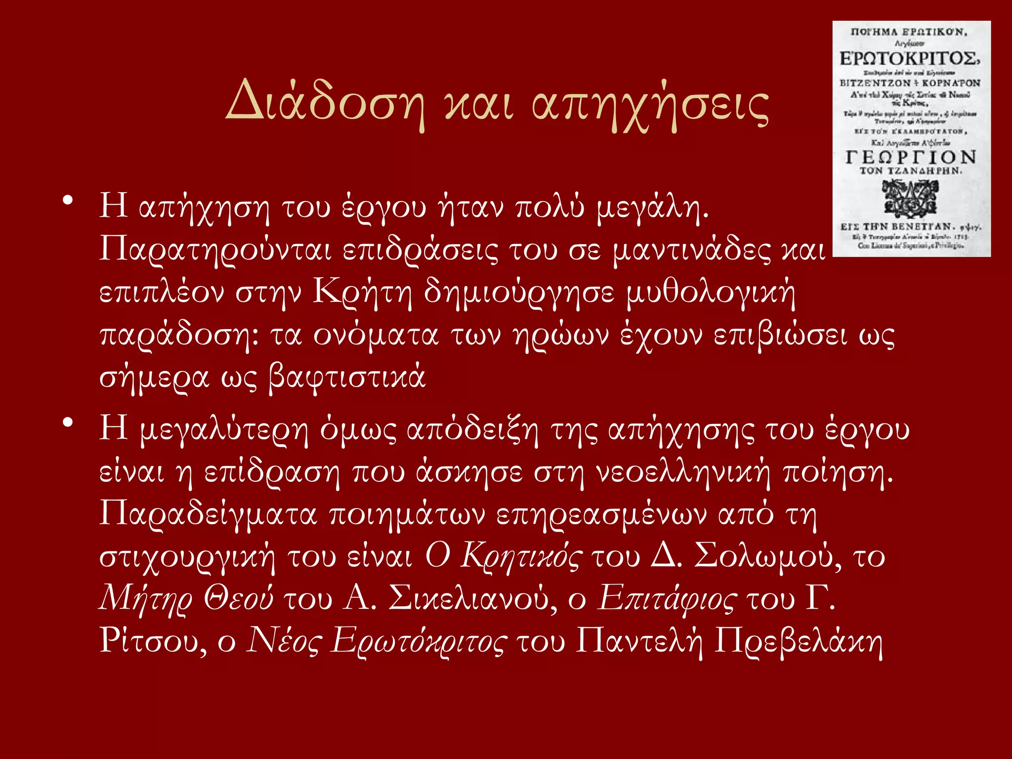 Διάδοση και απηχήσεις
• Η απήχηση του έργου ήταν πολύ μεγάλη.
Παρατηρούνται επιδράσεις του σε μαντινάδες και
επιπλέον στην Κρήτη δημιούργησε μυθολογική
παράδοση: τα ονόματα των ηρώων έχουν επιβιώσει ως
σήμερα ως βαφτιστικά
• Η μεγαλύτερη όμως απόδειξη της απήχησης του έργου
είναι η επίδραση που άσκησε στη νεοελληνική ποίηση.
Παραδείγματα ποιημάτων επηρεασμένων από τη
στιχουργική του είναι Ο Κρητικός του Δ. Σολωμού, το
Μήτηρ Θεού του Α. Σικελιανού, ο Επιτάφιος του Γ.
Ρίτσου, ο Νέος Ερωτόκριτος του Παντελή Πρεβελάκη

 