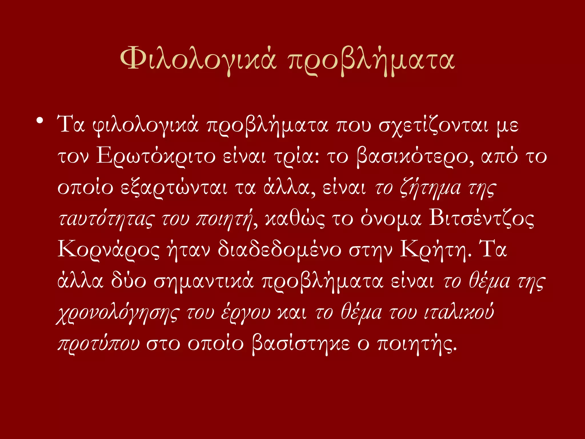 Φιλολογικά προβλήματα
• Τα φιλολογικά προβλήματα που σχετίζονται με
τον Ερωτόκριτο είναι τρία: το βασικότερο, από το
οποίο εξαρτώνται τα άλλα, είναι το ζήτημα της
ταυτότητας του ποιητή, καθώς το όνομα Βιτσέντζος
Κορνάρος ήταν διαδεδομένο στην Κρήτη. Τα
άλλα δύο σημαντικά προβλήματα είναι το θέμα της
χρονολόγησης του έργου και το θέμα του ιταλικού
προτύπου στο οποίο βασίστηκε ο ποιητής.

 