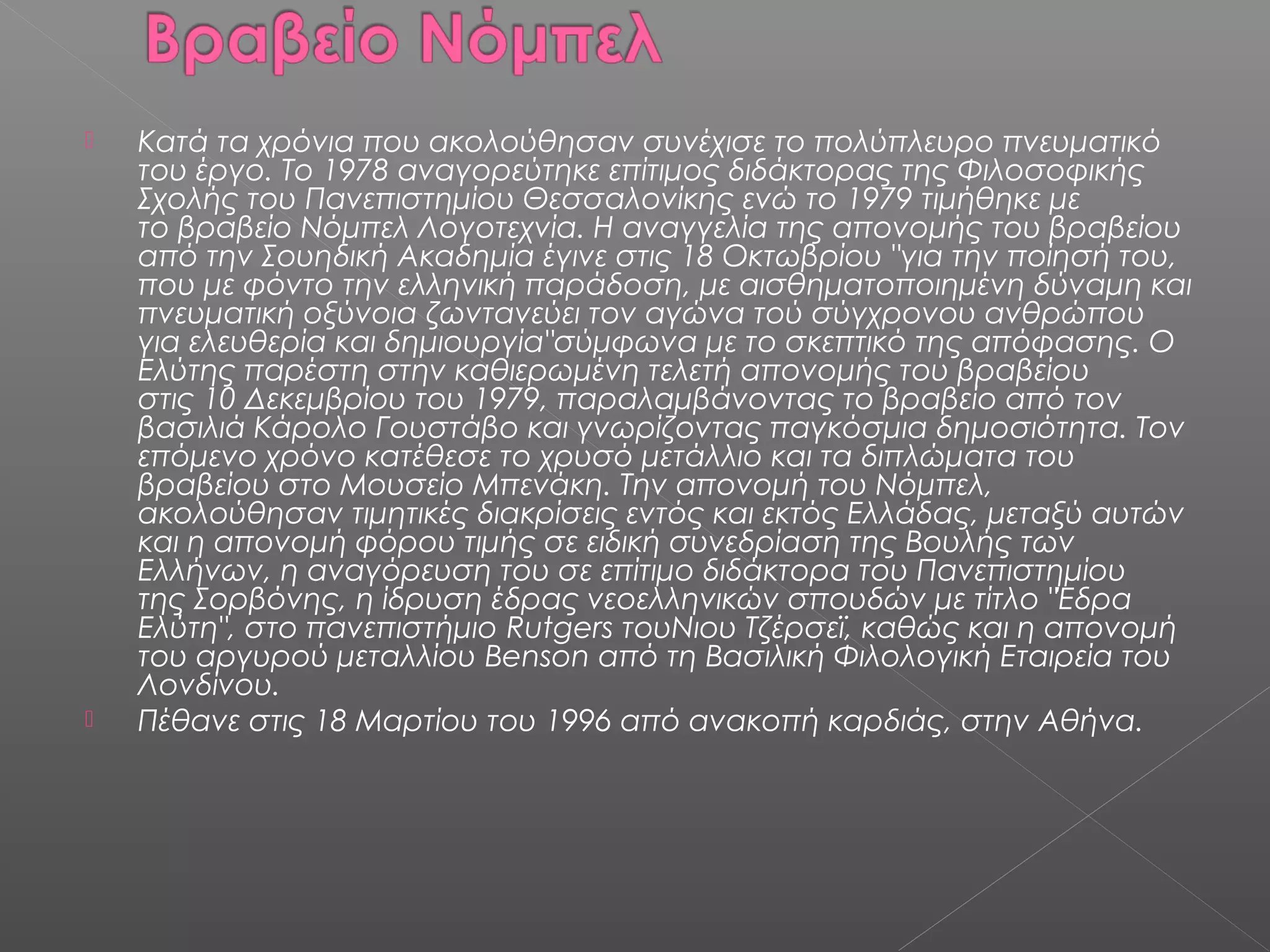 



Κατά τα χρόνια που ακολούθησαν συνέχισε το πολύπλευρο πνευματικό
του έργο. Το 1978 αναγορεύτηκε επίτιμος διδάκτορας της Φιλοσοφικής
Σχολής του Πανεπιστημίου Θεσσαλονίκης ενώ το 1979 τιμήθηκε με
το βραβείο Νόμπελ Λογοτεχνία. Η αναγγελία της απονομής του βραβείου
από την Σουηδική Ακαδημία έγινε στις 18 Οκτωβρίου "για την ποίησή του,
που με φόντο την ελληνική παράδοση, με αισθηματοποιημένη δύναμη και
πνευματική οξύνοια ζωντανεύει τον αγώνα τού σύγχρονου ανθρώπου
για ελευθερία και δημιουργία"σύμφωνα με το σκεπτικό της απόφασης. Ο
Ελύτης παρέστη στην καθιερωμένη τελετή απονομής του βραβείου
στις 10 Δεκεμβρίου του 1979, παραλαμβάνοντας το βραβείο από τον
βασιλιά Κάρολο Γουστάβο και γνωρίζοντας παγκόσμια δημοσιότητα. Τον
επόμενο χρόνο κατέθεσε το χρυσό μετάλλιο και τα διπλώματα του
βραβείου στο Μουσείο Μπενάκη. Την απονομή του Νόμπελ,
ακολούθησαν τιμητικές διακρίσεις εντός και εκτός Ελλάδας, μεταξύ αυτών
και η απονομή φόρου τιμής σε ειδική συνεδρίαση της Βουλής των
Ελλήνων, η αναγόρευση του σε επίτιμο διδάκτορα του Πανεπιστημίου
της Σορβόνης, η ίδρυση έδρας νεοελληνικών σπουδών με τίτλο "Έδρα
Ελύτη", στο πανεπιστήμιο Rutgers τουΝιου Τζέρσεϊ, καθώς και η απονομή
του αργυρού μεταλλίου Benson από τη Βασιλική Φιλολογική Εταιρεία του
Λονδίνου.
Πέθανε στις 18 Μαρτίου του 1996 από ανακοπή καρδιάς, στην Αθήνα.

 