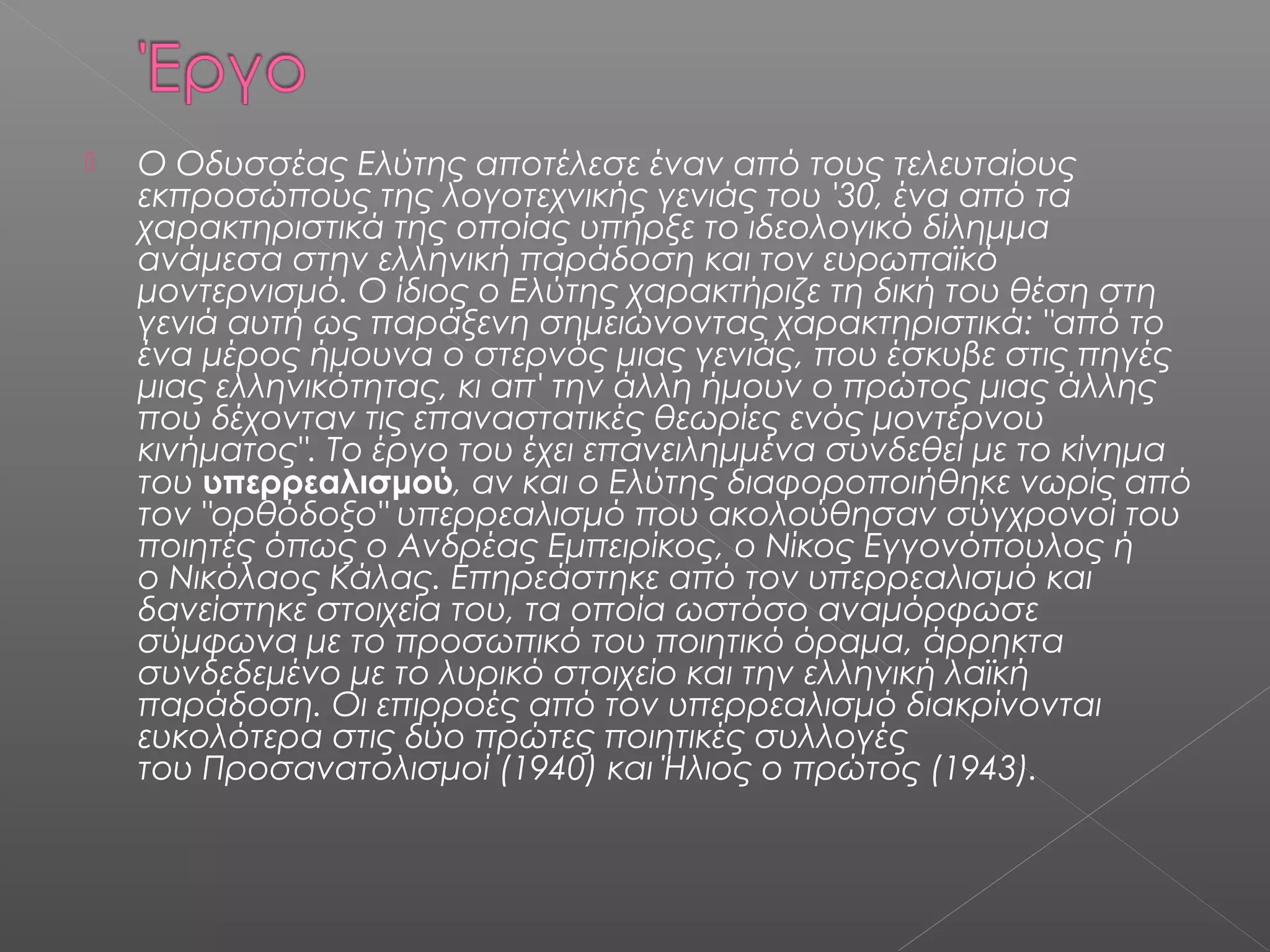 

Ο Οδυσσέας Ελύτης αποτέλεσε έναν από τους τελευταίους
εκπροσώπους της λογοτεχνικής γενιάς του '30, ένα από τα
χαρακτηριστικά της οποίας υπήρξε το ιδεολογικό δίλημμα
ανάμεσα στην ελληνική παράδοση και τον ευρωπαϊκό
μοντερνισμό. Ο ίδιος ο Ελύτης χαρακτήριζε τη δική του θέση στη
γενιά αυτή ως παράξενη σημειώνοντας χαρακτηριστικά: "από το
ένα μέρος ήμουνα ο στερνός μιας γενιάς, που έσκυβε στις πηγές
μιας ελληνικότητας, κι απ' την άλλη ήμουν ο πρώτος μιας άλλης
που δέχονταν τις επαναστατικές θεωρίες ενός μοντέρνου
κινήματος". Το έργο του έχει επανειλημμένα συνδεθεί με το κίνημα
του υπερρεαλισμού, αν και ο Ελύτης διαφοροποιήθηκε νωρίς από
τον "ορθόδοξο" υπερρεαλισμό που ακολούθησαν σύγχρονοί του
ποιητές όπως ο Ανδρέας Εμπειρίκος, ο Νίκος Εγγονόπουλος ή
ο Νικόλαος Κάλας. Επηρεάστηκε από τον υπερρεαλισμό και
δανείστηκε στοιχεία του, τα οποία ωστόσο αναμόρφωσε
σύμφωνα με το προσωπικό του ποιητικό όραμα, άρρηκτα
συνδεδεμένο με το λυρικό στοιχείο και την ελληνική λαϊκή
παράδοση. Οι επιρροές από τον υπερρεαλισμό διακρίνονται
ευκολότερα στις δύο πρώτες ποιητικές συλλογές
του Προσανατολισμοί (1940) και Ήλιος ο πρώτος (1943).

 