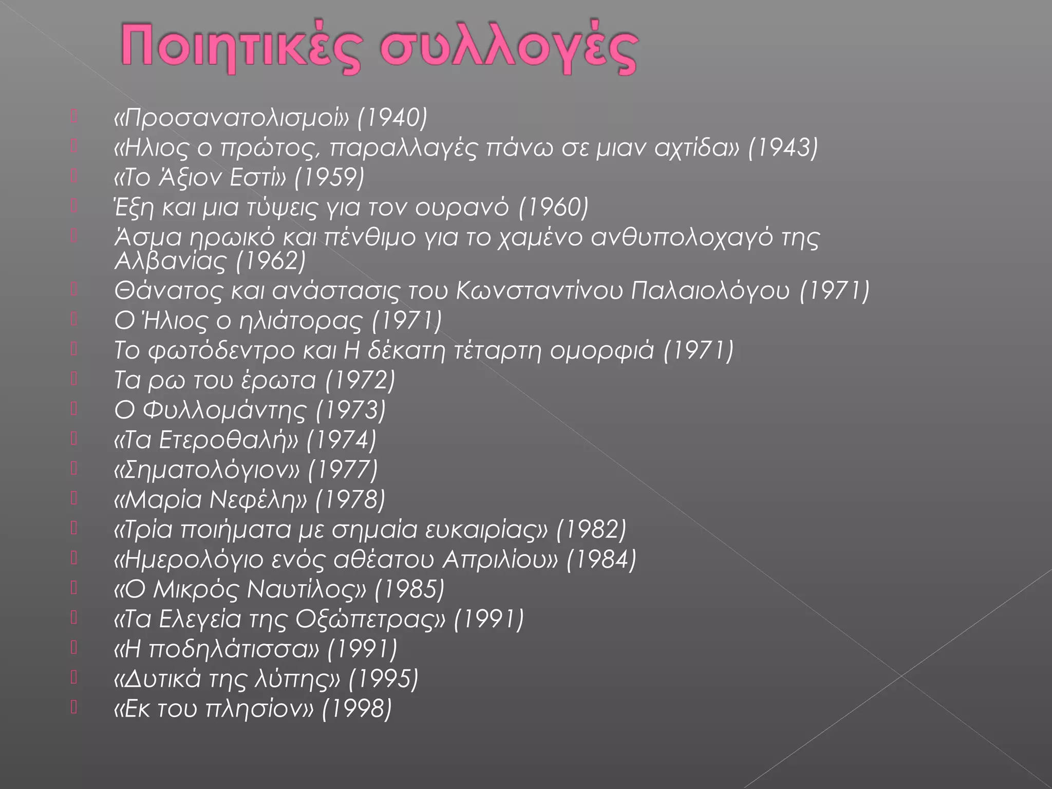 




















«Προσανατολισμοί» (1940)
«Ηλιος ο πρώτος, παραλλαγές πάνω σε μιαν αχτίδα» (1943)
«Το Άξιον Εστί» (1959)
Έξη και μια τύψεις για τον ουρανό (1960)
Άσμα ηρωικό και πένθιμο για το χαμένο ανθυπολοχαγό της
Αλβανίας (1962)
Θάνατος και ανάστασις του Κωνσταντίνου Παλαιολόγου (1971)
Ο Ήλιος ο ηλιάτορας (1971)
Το φωτόδεντρο και Η δέκατη τέταρτη ομορφιά (1971)
Τα ρω του έρωτα (1972)
Ο Φυλλομάντης (1973)
«Τα Ετεροθαλή» (1974)
«Σηματολόγιον» (1977)
«Μαρία Νεφέλη» (1978)
«Τρία ποιήματα με σημαία ευκαιρίας» (1982)
«Ημερολόγιο ενός αθέατου Απριλίου» (1984)
«Ο Μικρός Ναυτίλος» (1985)
«Τα Ελεγεία της Οξώπετρας» (1991)
«Η ποδηλάτισσα» (1991)
«Δυτικά της λύπης» (1995)
«Εκ του πλησίον» (1998)

 