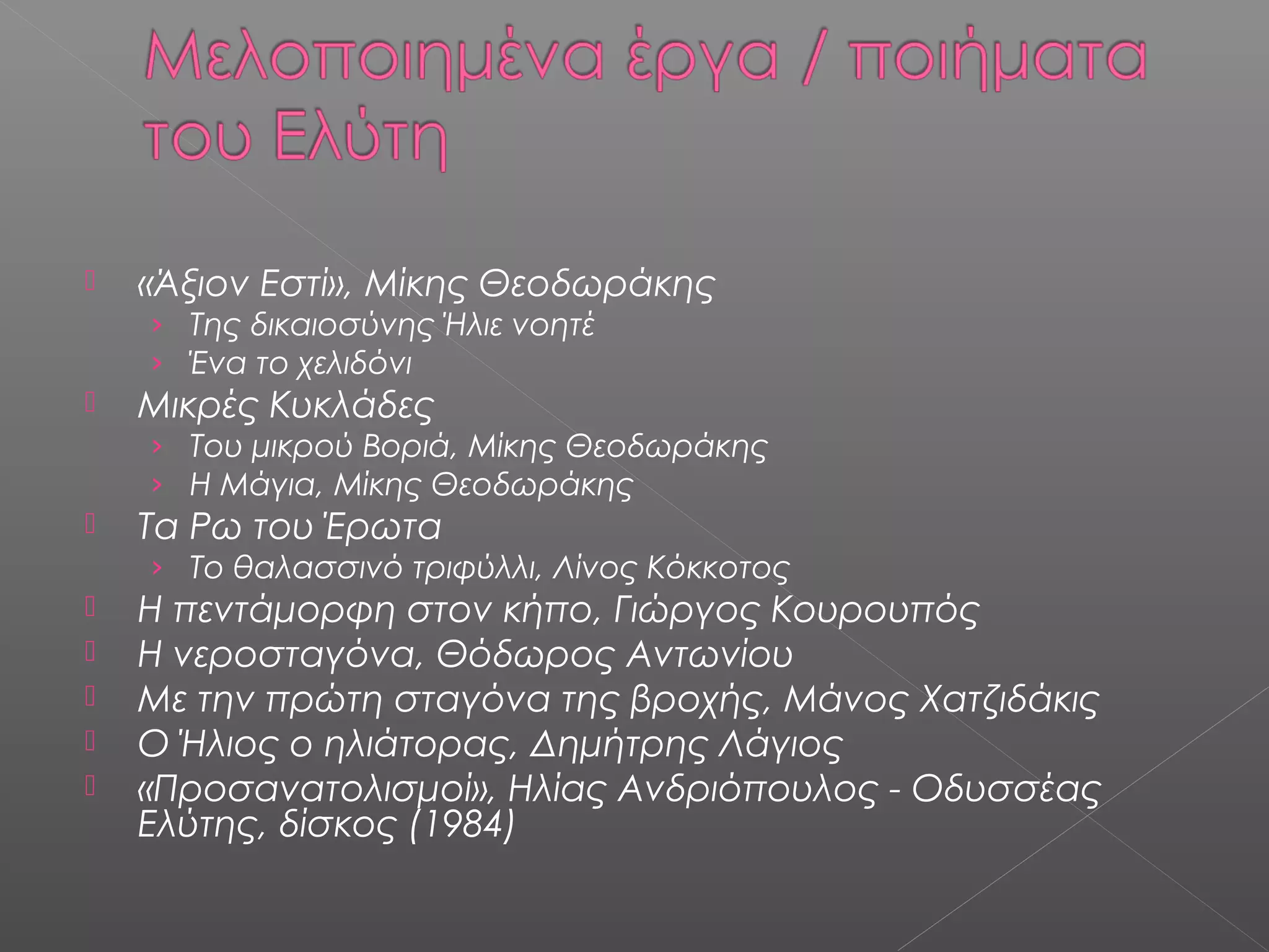 

«Άξιον Εστί», Μίκης Θεοδωράκης
› Της δικαιοσύνης Ήλιε νοητέ
› Ένα το χελιδόνι



Μικρές Κυκλάδες
› Του μικρού Βοριά, Μίκης Θεοδωράκης
› Η Μάγια, Μίκης Θεοδωράκης



Τα Ρω του Έρωτα

› Το θαλασσινό τριφύλλι, Λίνος Κόκκοτος







Η πεντάμορφη στον κήπο, Γιώργος Κουρουπός
Η νεροσταγόνα, Θόδωρος Αντωνίου
Με την πρώτη σταγόνα της βροχής, Μάνος Χατζιδάκις
Ο Ήλιος ο ηλιάτορας, Δημήτρης Λάγιος
«Προσανατολισμοί», Ηλίας Ανδριόπουλος - Οδυσσέας
Ελύτης, δίσκος (1984)

 