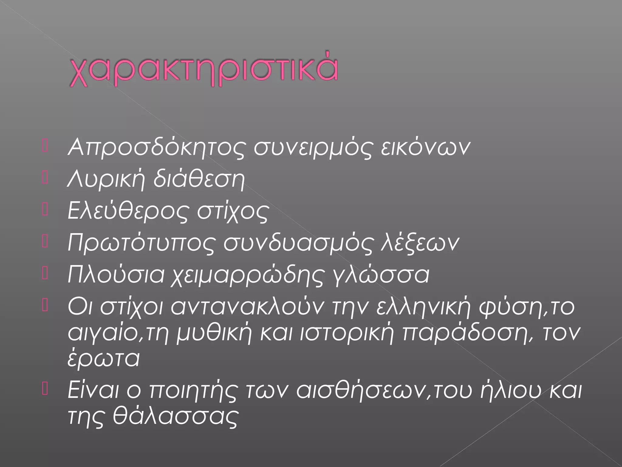 








Απροσδόκητος συνειρμός εικόνων
Λυρική διάθεση
Ελεύθερος στίχος
Πρωτότυπος συνδυασμός λέξεων
Πλούσια χειμαρρώδης γλώσσα
Οι στίχοι αντανακλούν την ελληνική φύση,το
αιγαίο,τη μυθική και ιστορική παράδοση, τον
έρωτα
Είναι ο ποιητής των αισθήσεων,του ήλιου και
της θάλασσας

 