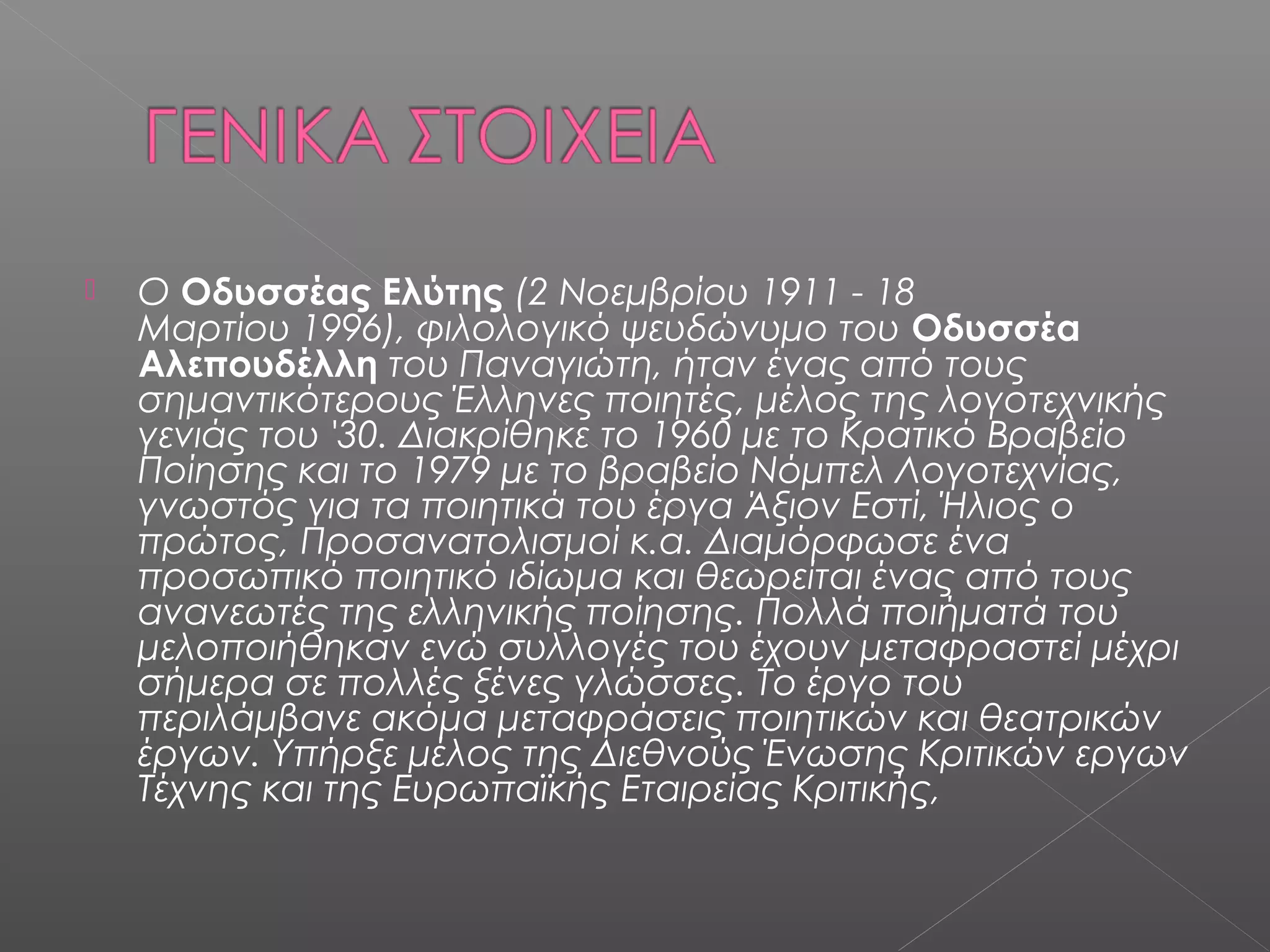 

Ο Οδυσσέας Ελύτης (2 Νοεμβρίου 1911 - 18
Μαρτίου 1996), φιλολογικό ψευδώνυμο του Οδυσσέα
Αλεπουδέλλη του Παναγιώτη, ήταν ένας από τους
σημαντικότερους Έλληνες ποιητές, μέλος της λογοτεχνικής
γενιάς του '30. Διακρίθηκε το 1960 με το Κρατικό Βραβείο
Ποίησης και το 1979 με το βραβείο Νόμπελ Λογοτεχνίας,
γνωστός για τα ποιητικά του έργα Άξιον Εστί, Ήλιος ο
πρώτος, Προσανατολισμοί κ.α. Διαμόρφωσε ένα
προσωπικό ποιητικό ιδίωμα και θεωρείται ένας από τους
ανανεωτές της ελληνικής ποίησης. Πολλά ποιήματά του
μελοποιήθηκαν ενώ συλλογές του έχουν μεταφραστεί μέχρι
σήμερα σε πολλές ξένες γλώσσες. Το έργο του
περιλάμβανε ακόμα μεταφράσεις ποιητικών και θεατρικών
έργων. Υπήρξε μέλος της Διεθνούς Ένωσης Κριτικών εργων
Τέχνης και της Ευρωπαϊκής Εταιρείας Κριτικής, 

 