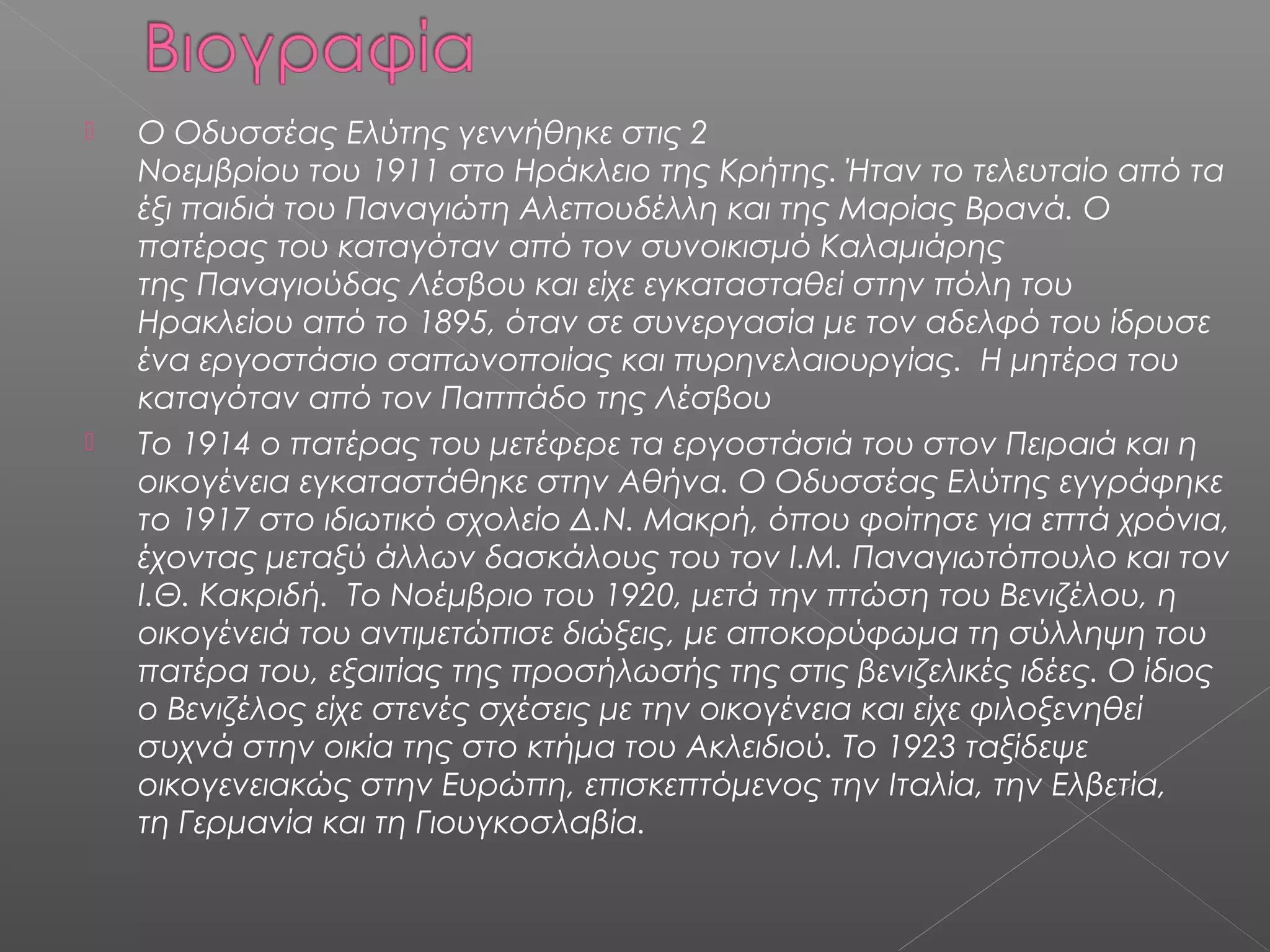 



Ο Οδυσσέας Ελύτης γεννήθηκε στις 2
Νοεμβρίου του 1911 στο Ηράκλειο της Κρήτης. Ήταν το τελευταίο από τα
έξι παιδιά του Παναγιώτη Αλεπουδέλλη και της Μαρίας Βρανά. Ο
πατέρας του καταγόταν από τον συνοικισμό Καλαμιάρης
της Παναγιούδας Λέσβου και είχε εγκατασταθεί στην πόλη του
Ηρακλείου από το 1895, όταν σε συνεργασία με τον αδελφό του ίδρυσε
ένα εργοστάσιο σαπωνοποιίας και πυρηνελαιουργίας. Η μητέρα του
καταγόταν από τον Παππάδο της Λέσβου
Το 1914 ο πατέρας του μετέφερε τα εργοστάσιά του στον Πειραιά και η
οικογένεια εγκαταστάθηκε στην Αθήνα. O Οδυσσέας Ελύτης εγγράφηκε
το 1917 στο ιδιωτικό σχολείο Δ.Ν. Μακρή, όπου φοίτησε για επτά χρόνια,
έχοντας μεταξύ άλλων δασκάλους του τον Ι.Μ. Παναγιωτόπουλο και τον
Ι.Θ. Κακριδή. Το Νοέμβριο του 1920, μετά την πτώση του Βενιζέλου, η
οικογένειά του αντιμετώπισε διώξεις, με αποκορύφωμα τη σύλληψη του
πατέρα του, εξαιτίας της προσήλωσής της στις βενιζελικές ιδέες. Ο ίδιος
ο Βενιζέλος είχε στενές σχέσεις με την οικογένεια και είχε φιλοξενηθεί
συχνά στην οικία της στο κτήμα του Ακλειδιού. Το 1923 ταξίδεψε
οικογενειακώς στην Ευρώπη, επισκεπτόμενος την Ιταλία, την Ελβετία,
τη Γερμανία και τη Γιουγκοσλαβία.

 