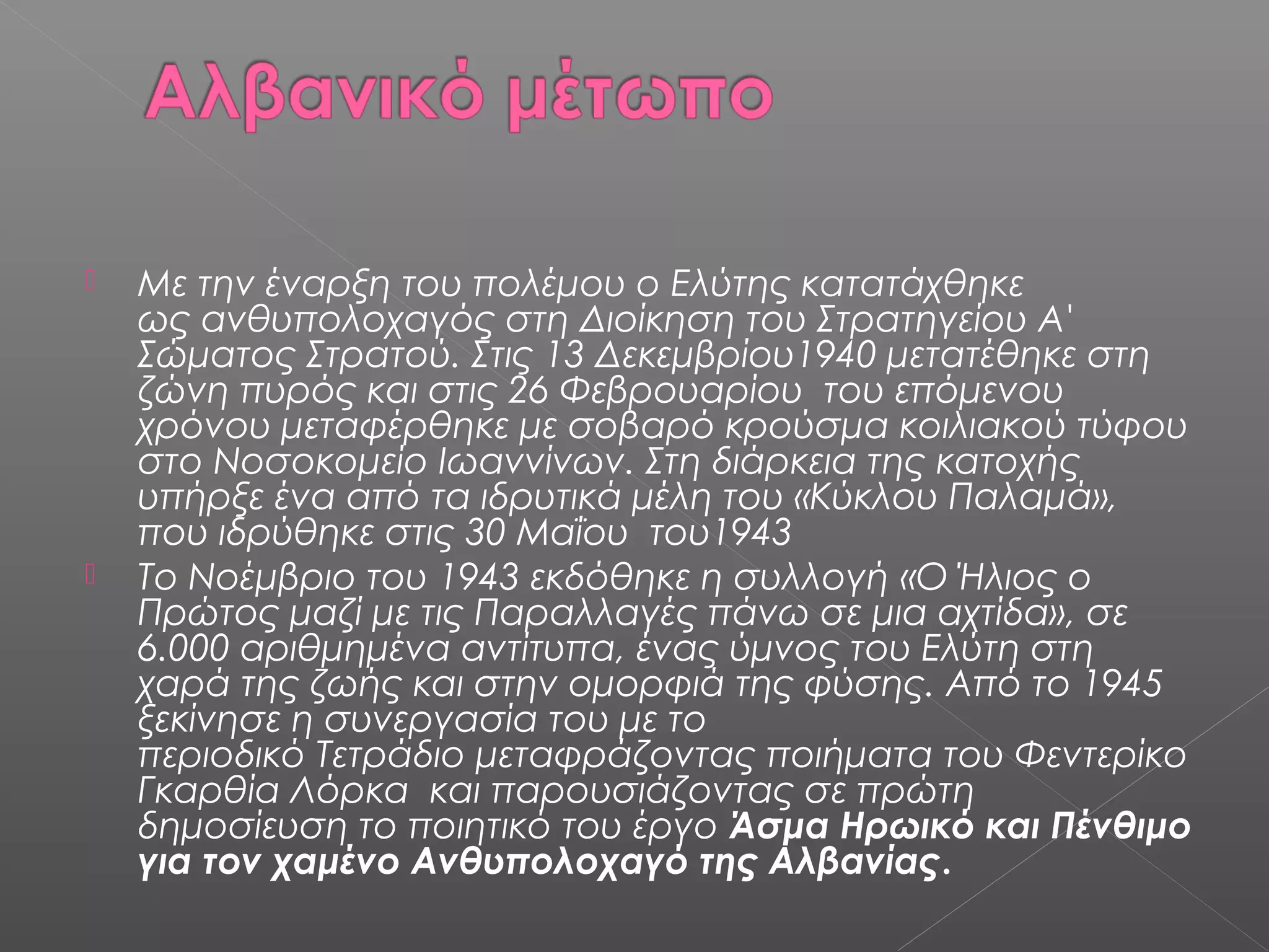 



Με την έναρξη του πολέμου ο Ελύτης κατατάχθηκε
ως ανθυπολοχαγός στη Διοίκηση του Στρατηγείου Α'
Σώματος Στρατού. Στις 13 Δεκεμβρίου1940 μετατέθηκε στη
ζώνη πυρός και στις 26 Φεβρουαρίου του επόμενου
χρόνου μεταφέρθηκε με σοβαρό κρούσμα κοιλιακού τύφου
στο Νοσοκομείο Ιωαννίνων. Στη διάρκεια της κατοχής
υπήρξε ένα από τα ιδρυτικά μέλη του «Κύκλου Παλαμά»,
που ιδρύθηκε στις 30 Μαΐου του1943
Το Νοέμβριο του 1943 εκδόθηκε η συλλογή «Ο Ήλιος ο
Πρώτος μαζί με τις Παραλλαγές πάνω σε μια αχτίδα», σε
6.000 αριθμημένα αντίτυπα, ένας ύμνος του Ελύτη στη
χαρά της ζωής και στην ομορφιά της φύσης. Από το 1945
ξεκίνησε η συνεργασία του με το
περιοδικό Τετράδιο μεταφράζοντας ποιήματα του Φεντερίκο
Γκαρθία Λόρκα και παρουσιάζοντας σε πρώτη
δημοσίευση το ποιητικό του έργο Άσμα Ηρωικό και Πένθιμο
για τον χαμένο Ανθυπολοχαγό της Αλβανίας.

 