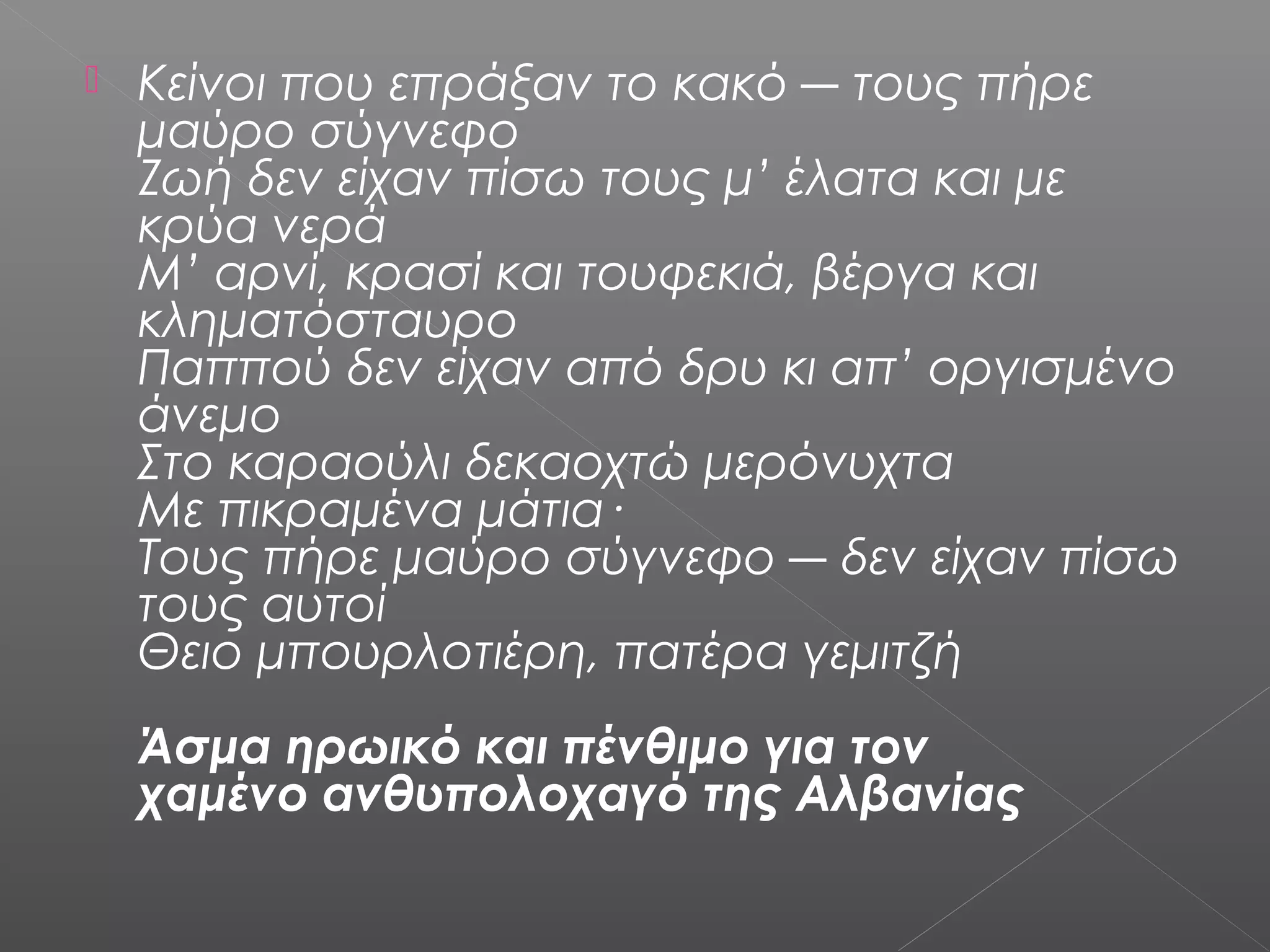 

Kείνοι που επράξαν το κακό ― τους πήρε
μαύρο σύγνεφο
Ζωή δεν είχαν πίσω τους μ’ έλατα και με
κρύα νερά
M’ αρνί, κρασί και τουφεκιά, βέργα και
κληματόσταυρο
Παππού δεν είχαν από δρυ κι απ’ οργισμένο
άνεμο
Στο καραούλι δεκαοχτώ μερόνυχτα
Mε πικραμένα μάτια·
Τους πήρε μαύρο σύγνεφο ― δεν είχαν πίσω
τους αυτοί
Θειο μπουρλοτιέρη, πατέρα γεμιτζή
Άσμα ηρωικό και πένθιμο για τον
χαμένο ανθυπολοχαγό της Αλβανίας

 