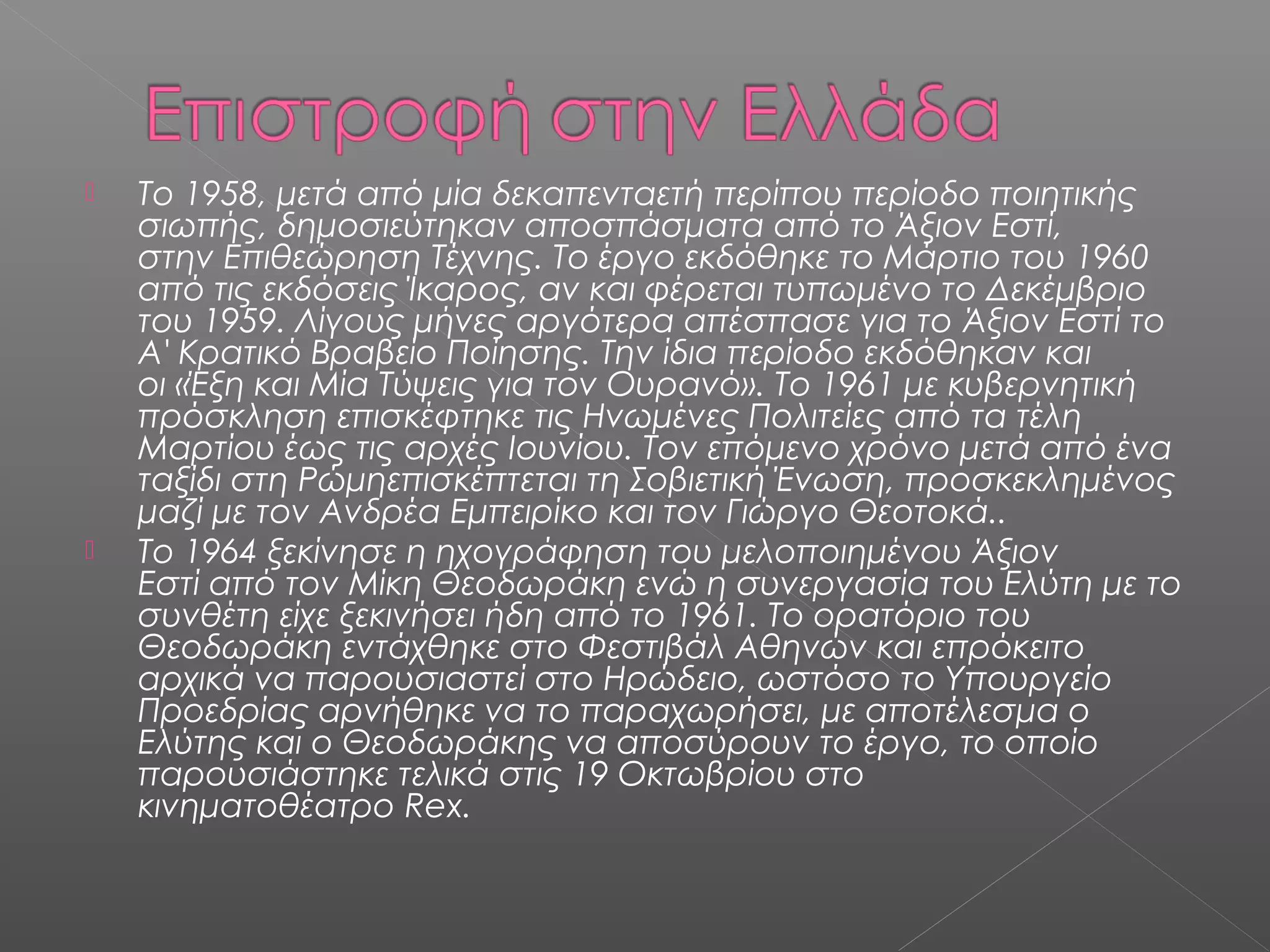 



Το 1958, μετά από μία δεκαπενταετή περίπου περίοδο ποιητικής
σιωπής, δημοσιεύτηκαν αποσπάσματα από το Άξιον Εστί,
στην Επιθεώρηση Τέχνης. Το έργο εκδόθηκε το Μάρτιο του 1960
από τις εκδόσεις Ίκαρος, αν και φέρεται τυπωμένο το Δεκέμβριο
του 1959. Λίγους μήνες αργότερα απέσπασε για το Άξιον Εστί το
Α' Κρατικό Βραβείο Ποίησης. Την ίδια περίοδο εκδόθηκαν και
οι «Έξη και Μία Τύψεις για τον Ουρανό». Το 1961 με κυβερνητική
πρόσκληση επισκέφτηκε τις Ηνωμένες Πολιτείες από τα τέλη
Μαρτίου έως τις αρχές Ιουνίου. Τον επόμενο χρόνο μετά από ένα
ταξίδι στη Ρώμηεπισκέπτεται τη Σοβιετική Ένωση, προσκεκλημένος
μαζί με τον Ανδρέα Εμπειρίκο και τον Γιώργο Θεοτοκά..
Το 1964 ξεκίνησε η ηχογράφηση του μελοποιημένου Άξιον
Εστί από τον Μίκη Θεοδωράκη ενώ η συνεργασία του Ελύτη με το
συνθέτη είχε ξεκινήσει ήδη από το 1961. Το ορατόριο του
Θεοδωράκη εντάχθηκε στο Φεστιβάλ Αθηνών και επρόκειτο
αρχικά να παρουσιαστεί στο Ηρώδειο, ωστόσο το Υπουργείο
Προεδρίας αρνήθηκε να το παραχωρήσει, με αποτέλεσμα ο
Ελύτης και ο Θεοδωράκης να αποσύρουν το έργο, το οποίο
παρουσιάστηκε τελικά στις 19 Οκτωβρίου στο
κινηματοθέατρο Rex.

 