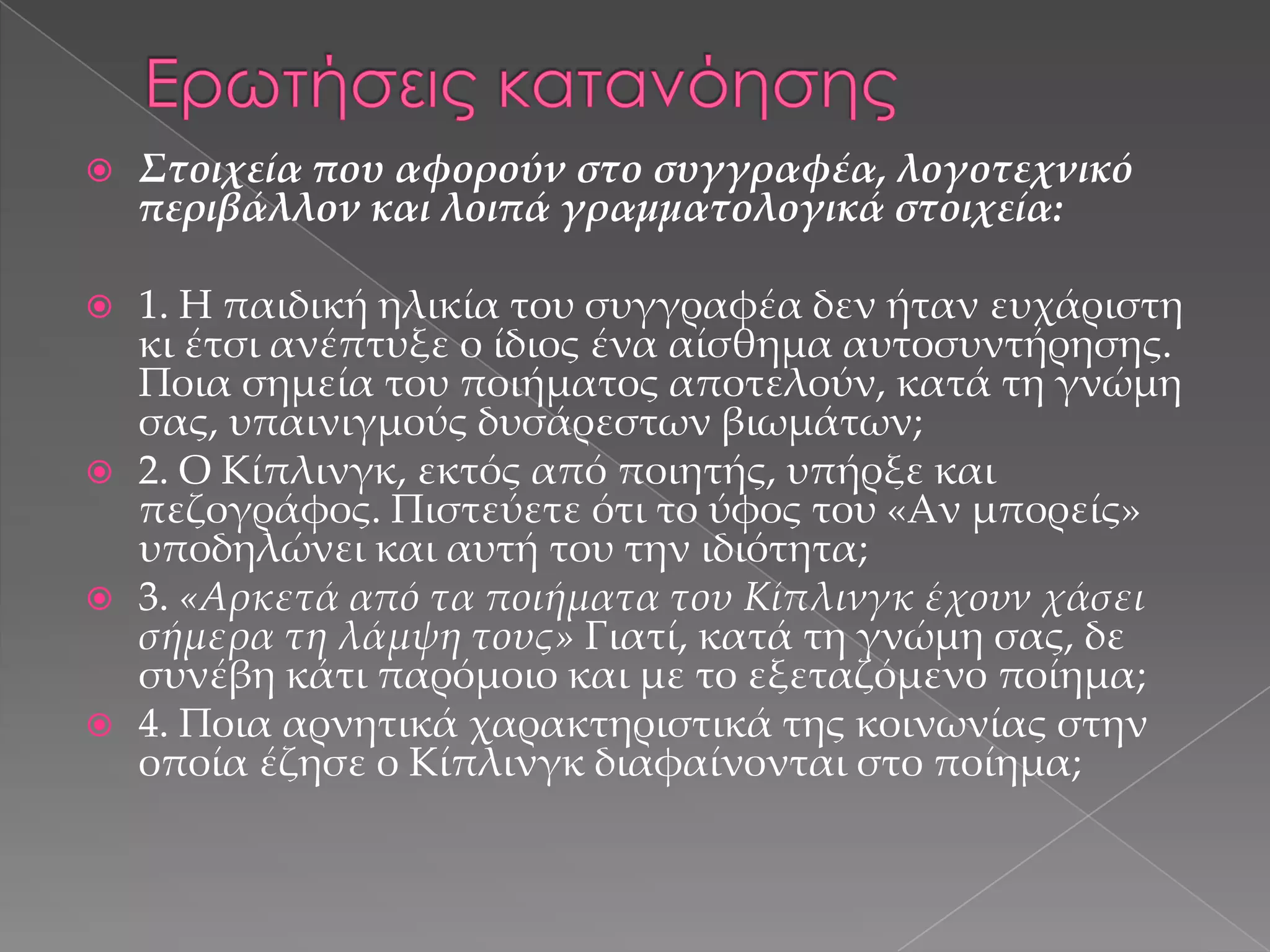 

Στοιχεία που αφορούν στο συγγραφέα, λογοτεχνικό
περιβάλλον και λοιπά γραµµατολογικά στοιχεία:



1. Η παιδική ηλικία του συγγραφέα δεν ήταν ευχάριστη
κι έτσι ανέπτυξε ο ίδιος ένα αίσθημα αυτοσυντήρησης.
Ποια σημεία του ποιήματος αποτελούν, κατά τη γνώμη
σας, υπαινιγμούς δυσάρεστων βιωμάτων;
2. Ο Κίπλινγκ, εκτός από ποιητής, υπήρξε και
πεζογράφος. Πιστεύετε ότι το ύφος του «Αν µπορείς»
υποδηλώνει και αυτή του την ιδιότητα;
3. «Αρκετά από τα ποιήματα του Κίπλινγκ έχουν χάσει
σήμερα τη λάμψη τους» Γιατί, κατά τη γνώμη σας, δε
συνέβη κάτι παρόμοιο και με το εξεταζόμενο ποίημα;
4. Ποια αρνητικά χαρακτηριστικά της κοινωνίας στην
οποία έζησε ο Κίπλινγκ διαφαίνονται στο ποίημα;







 