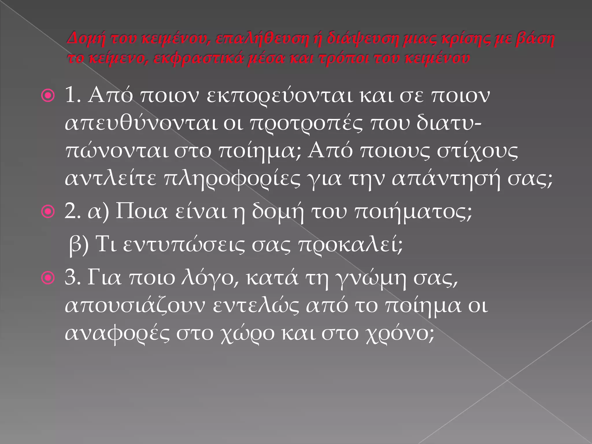 1. Από ποιον εκπορεύονται και σε ποιον
απευθύνονται οι προτροπές που διατυπώνονται στο ποίημα; Από ποιους στίχους
αντλείτε πληροφορίες για την απάντησή σας;
 2. α) Ποια είναι η δομή του ποιήματος;
β) Τι εντυπώσεις σας προκαλεί;
 3. Για ποιο λόγο, κατά τη γνώμη σας,
απουσιάζουν εντελώς από το ποίημα οι
αναφορές στο χώρο και στο χρόνο;


 