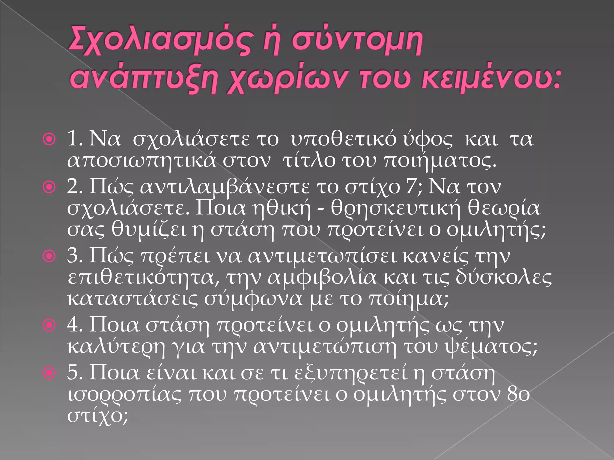 







1. Να σχολιάσετε το υποθετικό ύφος και τα
αποσιωπητικά στον τίτλο του ποιήματος.
2. Πώς αντιλαμβάνεστε το στίχο 7; Να τον
σχολιάσετε. Ποια ηθική - θρησκευτική θεωρία
σας θυμίζει η στάση που προτείνει ο ομιλητής;
3. Πώς πρέπει να αντιμετωπίσει κανείς την
επιθετικότητα, την αμφιβολία και τις δύσκολες
καταστάσεις σύμφωνα με το ποίημα;
4. Ποια στάση προτείνει ο ομιλητής ως την
καλύτερη για την αντιμετώπιση του ψέματος;
5. Ποια είναι και σε τι εξυπηρετεί η στάση
ισορροπίας που προτείνει ο ομιλητής στον 8ο
στίχο;

 