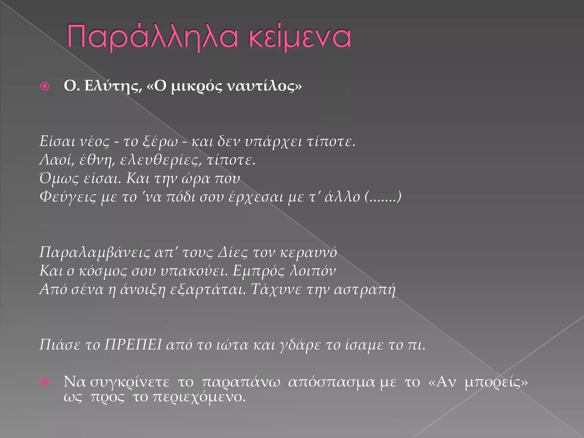 

Ο. Ελύτης, «Ο μικρός ναυτίλος»

Είσαι νέος - το ξέρω - και δεν υπάρχει τίποτε.
Λαοί, έθνη, ελευθερίες, τίποτε.
Όμως είσαι. Και την ώρα που
Φεύγεις με το ’να πόδι σου έρχεσαι με τ’ άλλο (.......)

Παραλαμβάνεις απ’ τους ∆ίες τον κεραυνό
Και ο κόσμος σου υπακούει. Εμπρός λοιπόν
Από σένα η άνοιξη εξαρτάται. Σάχυνε την αστραπή

Πιάσε το ΠΡΕΠΕΙ από το ιώτα και γδάρε το ίσαμε το πι.


Να συγκρίνετε το παραπάνω απόσπασμα με το «Αν µπορείς»
ως προς το περιεχόμενο.

 