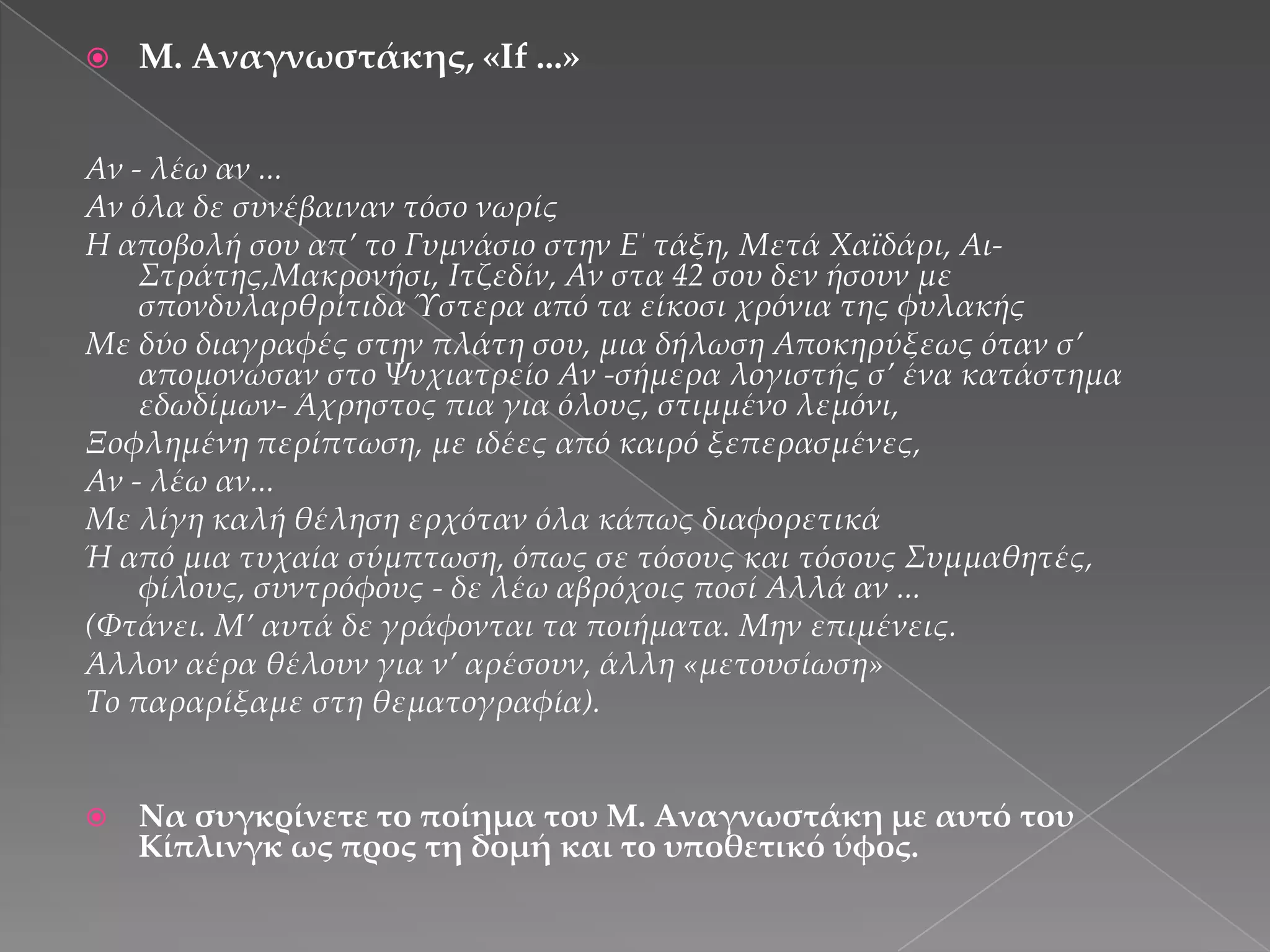 

Μ. Αναγνωστάκης, «If ...»

Αν - λέω αν ...
Αν όλα δε συνέβαιναν τόσο νωρίς
Η αποβολή σου απ’ το Γυμνάσιο στην Ε΄ τάξη, Μετά Χαϊδάρι, Αι΢τράτης,Μακρονήσι, Ιτζεδίν, Αν στα 42 σου δεν ήσουν με
σπονδυλαρθρίτιδα Ύστερα από τα είκοσι χρόνια της φυλακής
Με δύο διαγραφές στην πλάτη σου, µια δήλωση Αποκηρύξεως όταν σ’
απομονώσαν στο Ψυχιατρείο Αν -σήμερα λογιστής σ’ ένα κατάστημα
εδωδίμων- Άχρηστος πια για όλους, στιµµένο λεμόνι,
Ξοφλημένη περίπτωση, με ιδέες από καιρό ξεπερασμένες,
Αν - λέω αν...
Με λίγη καλή θέληση ερχόταν όλα κάπως διαφορετικά
Ή από µια τυχαία σύμπτωση, όπως σε τόσους και τόσους ΢υµµαθητές,
φίλους, συντρόφους - δε λέω αβρόχοις ποσί Αλλά αν ...
(Φτάνει. Μ’ αυτά δε γράφονται τα ποιήματα. Μην επιμένεις.
Άλλον αέρα θέλουν για ν’ αρέσουν, άλλη «µετουσίωση»
Σο παραρίξαμε στη θεματογραφία).



Να συγκρίνετε το ποίημα του Μ. Αναγνωστάκη με αυτό του
Κίπλινγκ ως προς τη δομή και το υποθετικό ύφος.

 