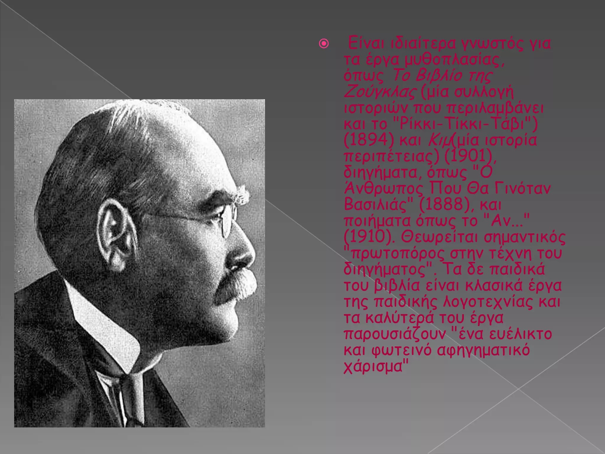 

Γίκαη ηδηαίηενα γκςζηόξ γηα
ηα ένγα μοζμπιαζίαξ,
όπςξ Τμ Βηβιίμ ηεξ
Δμύγθιαξ (μία ζοιιμγή
ηζημνηώκ πμο πενηιαμβάκεη
θαη ημ "Ρίθθη-Tίθθη-Tάβη")
(1894) θαη Κημ(μία ηζημνία
πενηπέηεηαξ) (1901),
δηεγήμαηα, όπςξ "Ο
Άκζνςπμξ Πμο Θα Γηκόηακ
Βαζηιηάξ" (1888), θαη
πμηήμαηα όπςξ ημ "Ακ..."
(1910). Θεςνείηαη ζεμακηηθόξ
"πνςημπόνμξ ζηεκ ηέπκε ημο
δηεγήμαημξ". Τα δε παηδηθά
ημο βηβιία είκαη θιαζηθά ένγα
ηεξ παηδηθήξ ιμγμηεπκίαξ θαη
ηα θαιύηενά ημο ένγα
πανμοζηάδμοκ "έκα εοέιηθημ
θαη θςηεηκό αθεγεμαηηθό
πάνηζμα"

 