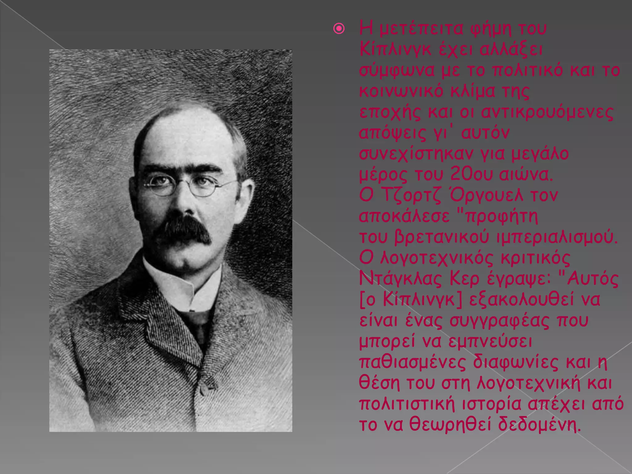 

Ε μεηέπεηηα θήμε ημο
Κίπιηκγθ έπεη αιιάλεη
ζύμθςκα με ημ πμιηηηθό θαη ημ
θμηκςκηθό θιίμα ηεξ
επμπήξ θαη μη ακηηθνμοόμεκεξ
απόρεηξ γη' αοηόκ
ζοκεπίζηεθακ γηα μεγάιμ
μένμξ ημο 20μο αηώκα.
Ο Τδμνηδ Όνγμοει ημκ
απμθάιεζε "πνμθήηε
ημο βνεηακηθμύ ημπενηαιηζμμύ.
Ο ιμγμηεπκηθόξ θνηηηθόξ
Νηάγθιαξ Κεν έγναρε: "Αοηόξ
[μ Κίπιηκγθ] ελαθμιμοζεί κα
είκαη έκαξ ζογγναθέαξ πμο
μπμνεί κα εμπκεύζεη
παζηαζμέκεξ δηαθςκίεξ θαη ε
ζέζε ημο ζηε ιμγμηεπκηθή θαη
πμιηηηζηηθή ηζημνία απέπεη από
ημ κα ζεςνεζεί δεδμμέκε.

 