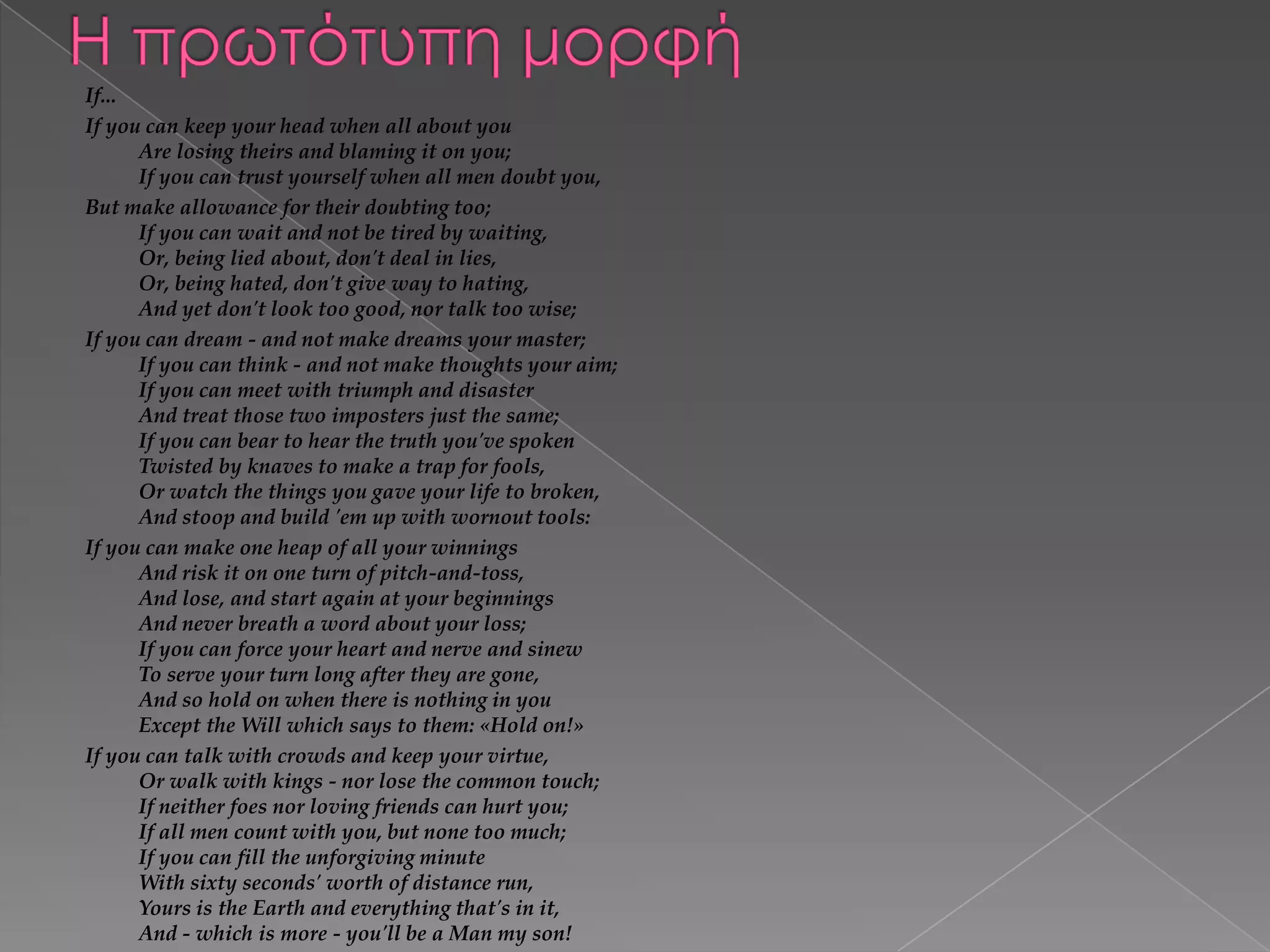 If...
If you can keep your head when all about you
Are losing theirs and blaming it on you;
If you can trust yourself when all men doubt you,
But make allowance for their doubting too;
If you can wait and not be tired by waiting,
Or, being lied about, don't deal in lies,
Or, being hated, don't give way to hating,
And yet don't look too good, nor talk too wise;
If you can dream - and not make dreams your master;
If you can think - and not make thoughts your aim;
If you can meet with triumph and disaster
And treat those two imposters just the same;
If you can bear to hear the truth you've spoken
Twisted by knaves to make a trap for fools,
Or watch the things you gave your life to broken,
And stoop and build 'em up with wornout tools:
If you can make one heap of all your winnings
And risk it on one turn of pitch-and-toss,
And lose, and start again at your beginnings
And never breath a word about your loss;
If you can force your heart and nerve and sinew
To serve your turn long after they are gone,
And so hold on when there is nothing in you
Except the Will which says to them: «Hold on!»
If you can talk with crowds and keep your virtue,
Or walk with kings - nor lose the common touch;
If neither foes nor loving friends can hurt you;
If all men count with you, but none too much;
If you can fill the unforgiving minute
With sixty seconds' worth of distance run,
Yours is the Earth and everything that's in it,
And - which is more - you'll be a Man my son!

 