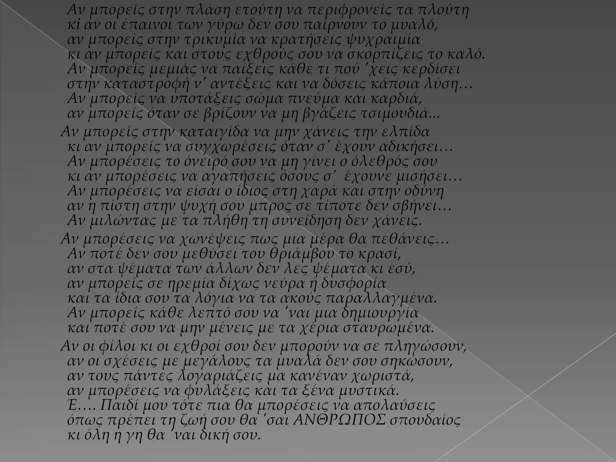 Αν μπορείς στην πλάση ετούτη να περιφρονείς τα πλούτη
κi αν οι έπαινοι των γύρω δεν σου παίρνουν το μυαλό,
αν μπορείς στην τρικυμία να κρατήσεις ψυχραιμία
κι αν μπορείς και στους εχθρούς σου να σκορπίζεις το καλό.
Αν μπορείς μεμιάς να παίξεις κάθε τι πού 'χεις κερδίσει
στην καταστροφή ν' αντέξεις και να δόσεις κάποια λύση…
Αν μπορείς να υποτάξεις σώμα πνεύμα και καρδιά,
αν μπορείς όταν σε βρίζουν να μη βγάζεις τσιμουδιά...
Αν μπορείς στην καταιγίδα να μην χάνεις την ελπίδα
κι αν μπορείς να συγχωρέσεις όταν σ' έχουν αδικήσει…
Αν μπορέσεις τo όνειρό σου να μη γίνει ο όλεθρός σου
κι αν μπορέσεις να αγαπήσεις όσους σ’ έχουνε μισήσει…
Αν μπορέσεις να είσαι ο ίδιος στη χαρά και στην οδύνη
αν η πίστη στην ψυχή σου μπρος σε τίποτε δεν σβήνει…
Αν μιλώντας με τα πλήθη τη συνείδηση δεν χάνεις.
Αν μπορέσεις να χωνέψεις πως μια μέρα θα πεθάνεις…
Αν ποτέ δεν σου μεθύσει του θριάμβου το κρασί,
αν στα ψέματα των άλλων δεν λες ψέματα κι εσύ,
αν μπορείς σε ηρεμία δίχως νεύρα ή δυσφορία
και τα ίδια σου τα λόγια να τα ακούς παραλλαγμένα.
Αν μπορείς κάθε λεπτό σου να 'ναι μια δημιουργία
και ποτέ σου να μην μένεις με τα χέρια σταυρωμένα.
Αν οι φίλοι κι οι εχθροί σου δεν μπορούν να σε πληγώσουν,
αν οι σχέσεις με μεγάλους τα μυαλά δεν σου σηκώσουν,
αν τους πάντες λογαριάζεις μα κανέναν χωριστά,
αν μπορέσεις να φυλάξεις και τα ξένα μυστικά.
Έ…. Παιδί μου τότε πια θα μπορέσεις να απολαύσεις
όπως πρέπει τη ζωή σου θα 'σαι ΑΝΘΡΩΠΟ΢ σπουδαίος
κι όλη η γη θα 'ναι δική σου.

 