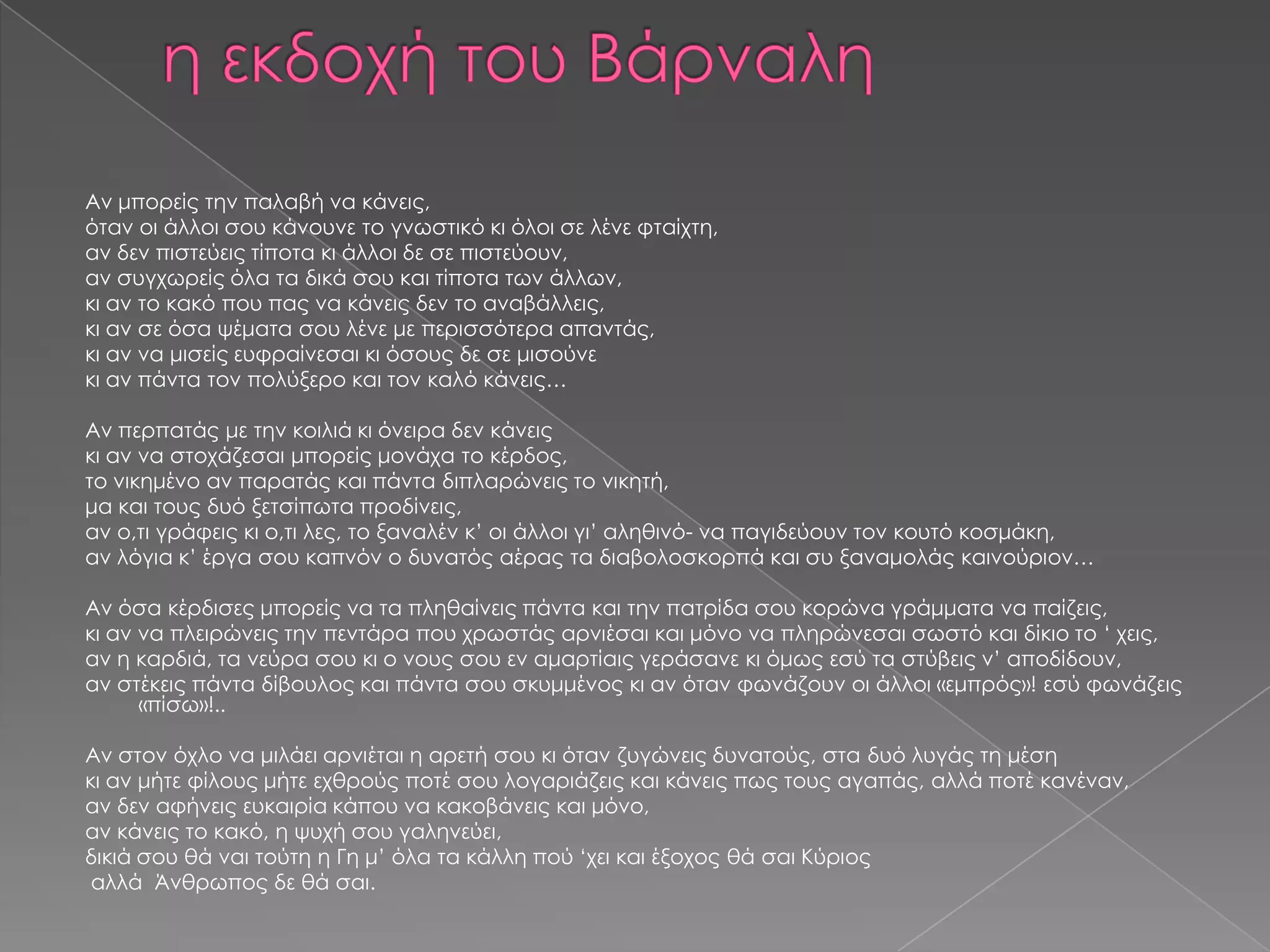 Αν μπορείς την παλαβή να κάνεις,
όταν οι άλλοι σου κάνουνε το γνωστικό κι όλοι σε λένε φταίχτη,
αν δεν πιστεύεις τίποτα κι άλλοι δε σε πιστεύουν,
αν συγχωρείς όλα τα δικά σου και τίποτα των άλλων,
κι αν το κακό που πας να κάνεις δεν το αναβάλλεις,
κι αν σε όσα ψέματα σου λένε με περισσότερα απαντάς,
κι αν να μισείς ευφραίνεσαι κι όσους δε σε μισούνε
κι αν πάντα τον πολύξερο και τον καλό κάνεις…
Αν περπατάς με την κοιλιά κι όνειρα δεν κάνεις
κι αν να στοχάζεσαι μπορείς μονάχα το κέρδος,
το νικημένο αν παρατάς και πάντα διπλαρώνεις το νικητή,
μα και τους δυό ξετσίπωτα προδίνεις,
αν ο,τι γράφεις κι ο,τι λες, το ξαναλέν κ’ οι άλλοι γι’ αληθινό- να παγιδεύουν τον κουτό κοσμάκη,
αν λόγια κ’ έργα σου καπνόν ο δυνατός αέρας τα διαβολοσκορπά και συ ξαναμολάς καινούριον…
Αν όσα κέρδισες μπορείς να τα πληθαίνεις πάντα και την πατρίδα σου κορώνα γράμματα να παίζεις,
κι αν να πλειρώνεις την πεντάρα που χρωστάς αρνιέσαι και μόνο να πληρώνεσαι σωστό και δίκιο το ‘ χεις,
αν η καρδιά, τα νεύρα σου κι ο νους σου εν αμαρτίαις γεράσανε κι όμως εσύ τα στύβεις ν’ αποδίδουν,
αν στέκεις πάντα δίβουλος και πάντα σου σκυμμένος κι αν όταν φωνάζουν οι άλλοι «εμπρός»! εσύ φωνάζεις
«πίσω»!..
Αν στον όχλο να μιλάει αρνιέται η αρετή σου κι όταν ζυγώνεις δυνατούς, στα δυό λυγάς τη μέση
κι αν μήτε φίλους μήτε εχθρούς ποτέ σου λογαριάζεις και κάνεις πως τους αγαπάς, αλλά ποτέ κανέναν,
αν δεν αφήνεις ευκαιρία κάπου να κακοβάνεις και μόνο,
αν κάνεις το κακό, η ψυχή σου γαληνεύει,
δικιά σου θά ναι τούτη η Γη μ’ όλα τα κάλλη πού ‘χει και έξοχος θά σαι Κύριος
αλλά Άνθρωπος δε θά σαι.

 