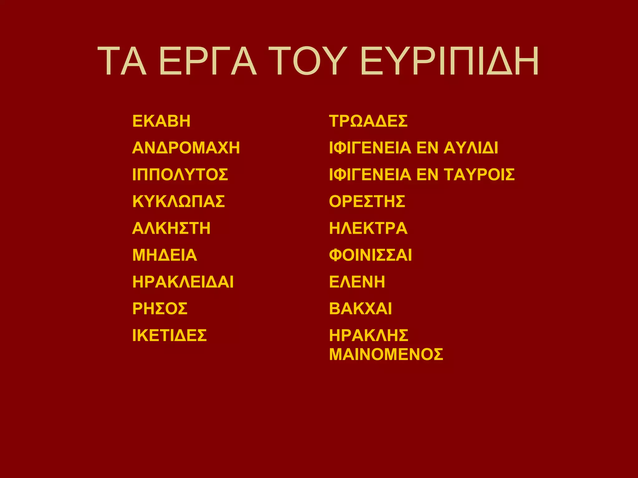 ΤΑ ΕΡΓΑ ΤΟΥ ΕΥΡΙΠΙΔΗ
ΕΚΑΒΗ

ΤΡΩΑΔΕΣ

ΑΝΔΡΟΜΑΧΗ

ΙΦΙΓΕΝΕΙΑ ΕΝ ΑΥΛΙΔΙ

ΙΠΠΟΛΥΤΟΣ

ΙΦΙΓΕΝΕΙΑ ΕΝ ΤΑΥΡΟΙΣ

ΚΥΚΛΩΠΑΣ

ΟΡΕΣΤΗΣ

ΑΛΚΗΣΤΗ

ΗΛΕΚΤΡΑ

ΜΗΔΕΙΑ

ΦΟΙΝΙΣΣΑΙ

ΗΡΑΚΛΕΙΔΑΙ

ΕΛΕΝΗ

ΡΗΣΟΣ

ΒΑΚΧΑΙ

ΙΚΕΤΙΔΕΣ

ΗΡΑΚΛΗΣ
ΜΑΙΝΟΜΕΝΟΣ

 