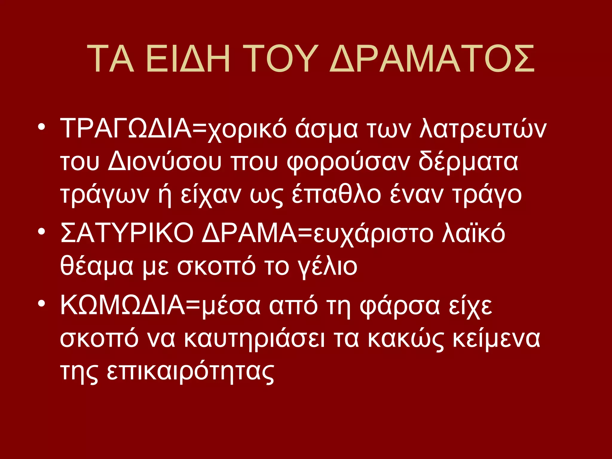 ΤΑ ΕΙΔΗ ΤΟΥ ΔΡΑΜΑΤΟΣ
• ΤΡΑΓΩΔΙΑ=χορικό άσμα των λατρευτών
του Διονύσου που φορούσαν δέρματα
τράγων ή είχαν ως έπαθλο έναν τράγο
• ΣΑΤΥΡΙΚΟ ΔΡΑΜΑ=ευχάριστο λαϊκό
θέαμα με σκοπό το γέλιο
• ΚΩΜΩΔΙΑ=μέσα από τη φάρσα είχε
σκοπό να καυτηριάσει τα κακώς κείμενα
της επικαιρότητας

 