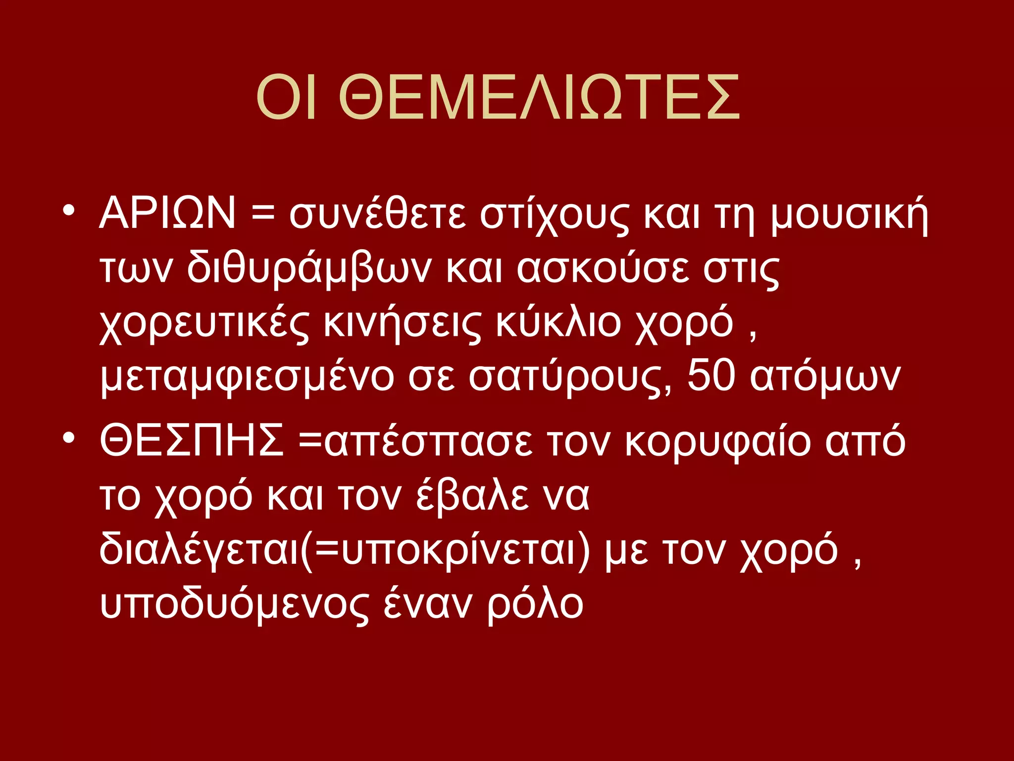 ΟΙ ΘΕΜΕΛΙΩΤΕΣ
• ΑΡΙΩΝ = συνέθετε στίχους και τη μουσική
των διθυράμβων και ασκούσε στις
χορευτικές κινήσεις κύκλιο χορό ,
μεταμφιεσμένο σε σατύρους, 50 ατόμων
• ΘΕΣΠΗΣ =απέσπασε τον κορυφαίο από
το χορό και τον έβαλε να
διαλέγεται(=υποκρίνεται) με τον χορό ,
υποδυόμενος έναν ρόλο

 