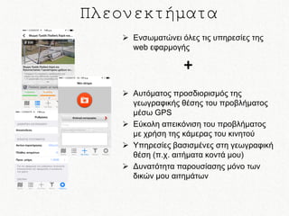 Πλεονεκτήματα
 Ενσωματώνει όλες τις υπηρεσίες της
web εφαρμογής

+
 Αυτόματος προσδιορισμός της
γεωγραφικής θέσης του προβλήματος
μέσω GPS
 Εύκολη απεικόνιση του προβλήματος
με χρήση της κάμερας του κινητού
 Υπηρεσίες βασισμένες στη γεωγραφική
θέση (π.χ. αιτήματα κοντά μου)
 Δυνατότητα παρουσίασης μόνο των
δικών μου αιτημάτων

 