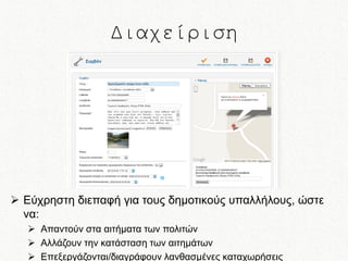 Διαχείριση

 Εύχρηστη διεπαφή για τους δημοτικούς υπαλλήλους, ώστε
να:
 Απαντούν στα αιτήματα των πολιτών
 Αλλάζουν την κατάσταση των αιτημάτων
 Επεξεργάζονται/διαγράφουν λανθασμένες καταχωρήσεις

 