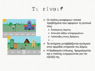 Τι είναι?
 Οι πολίτες αναφέρουν τοπικά
προβλήματα που αφορούν τη γειτονιά
τους





Σπασμένες λάμπες
Απουσία κάδου απορριμμάτων
Λακκούβες στους δρόμους
…

 Τα αιτήματα μεταβιβάζονται αυτόματα
στην αρμόδια υπηρεσία του Δήμου
 Η διαδικασία επίλυσης δρομολογείται
και ο πολίτης ενημερώνεται για την
εξέλιξή της

 