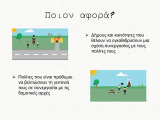 Ποιον αφορά?
 Δήμους και κοινότητες που
θέλουν να εγκαθιδρύσουν μια
σχέση συνεργασίας με τους
πολίτες τους

 Πολίτες που είναι πρόθυμοι
να βελτιώσουν τη γειτονιά
τους σε συνεργασία με τις
δημοτικές αρχές

 