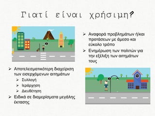 Γιατί είναι χρήσιμη?
 Αναφορά προβλημάτων ή/και
προτάσεων με άμεσο και
εύκολο τρόπο
 Ενημέρωση των πολιτών για
την εξέλιξη των αιτημάτων
τους
 Αποτελεσματικότερη διαχείριση
των εισερχόμενων αιτημάτων
 Συλλογή
 Ιεράρχηση
 Διευθέτηση

 Ειδικά σε διαμερίσματα μεγάλης
έκτασης

 